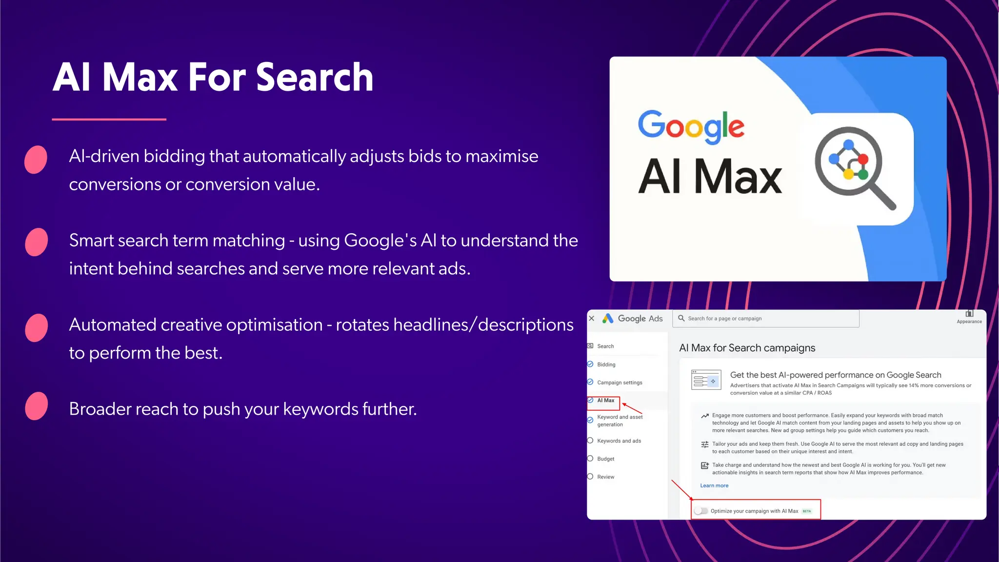 AIMaxForSearch
AI-driven bidding that automatically adjusts bids to maximise
conversions or conversion value.
Smart search term matching - using Google's AI to understand the
intent behind searches and serve more relevant ads.
Automated creative optimisation - rotates headlines/descriptions
to perform the best.
Broader reach to push your keywords further
.
 