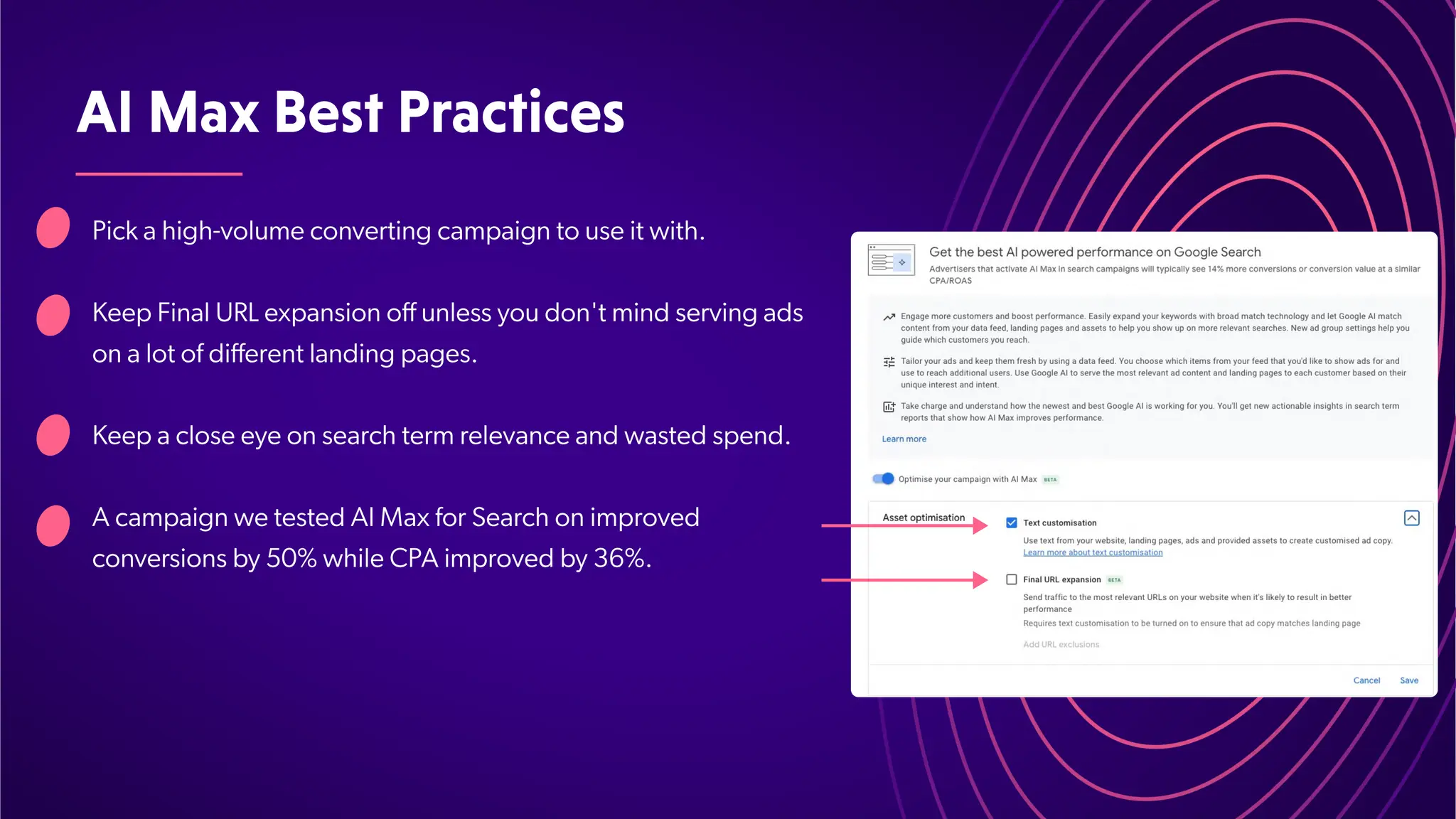 AIMaxBestPractices
Pick a high-volume converting campaign to use it with.
Keep Final URL expansion off unless you don't mind serving ads
on a lot of different landing pages.
Keep a close eye on search term relevance and wasted spend.
A campaign we tested AI Max for Search on improved
conversions by 50% while CPA improved by 36%.
 