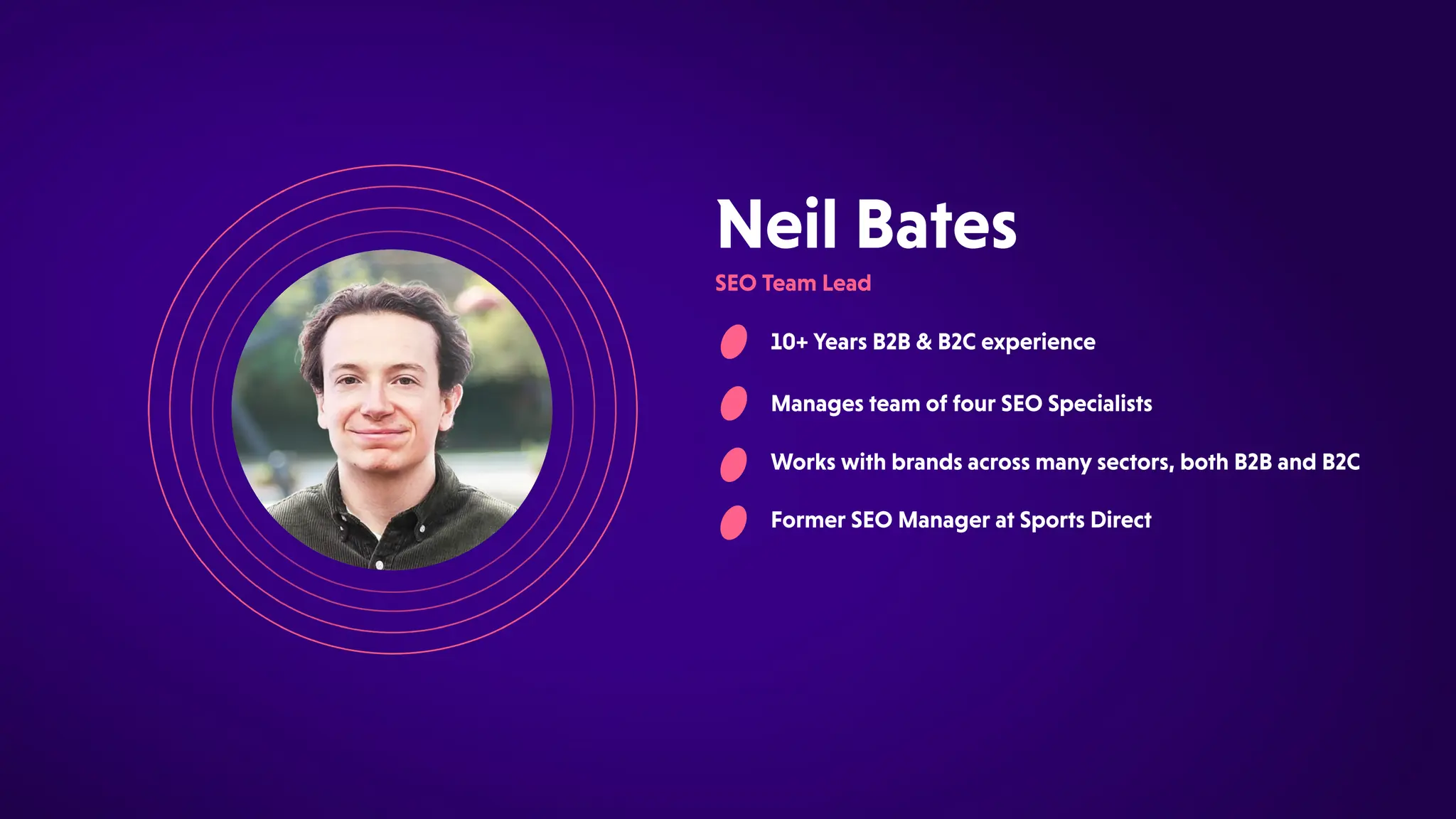NeilBates
SEOTeamLead
10+YearsB2B&B2Cexperience
ManagesteamoffourSEOSpecialists
Workswithbrandsacrossmanysectors,bothB2BandB2C
FormerSEOManageratSportsDirect
 