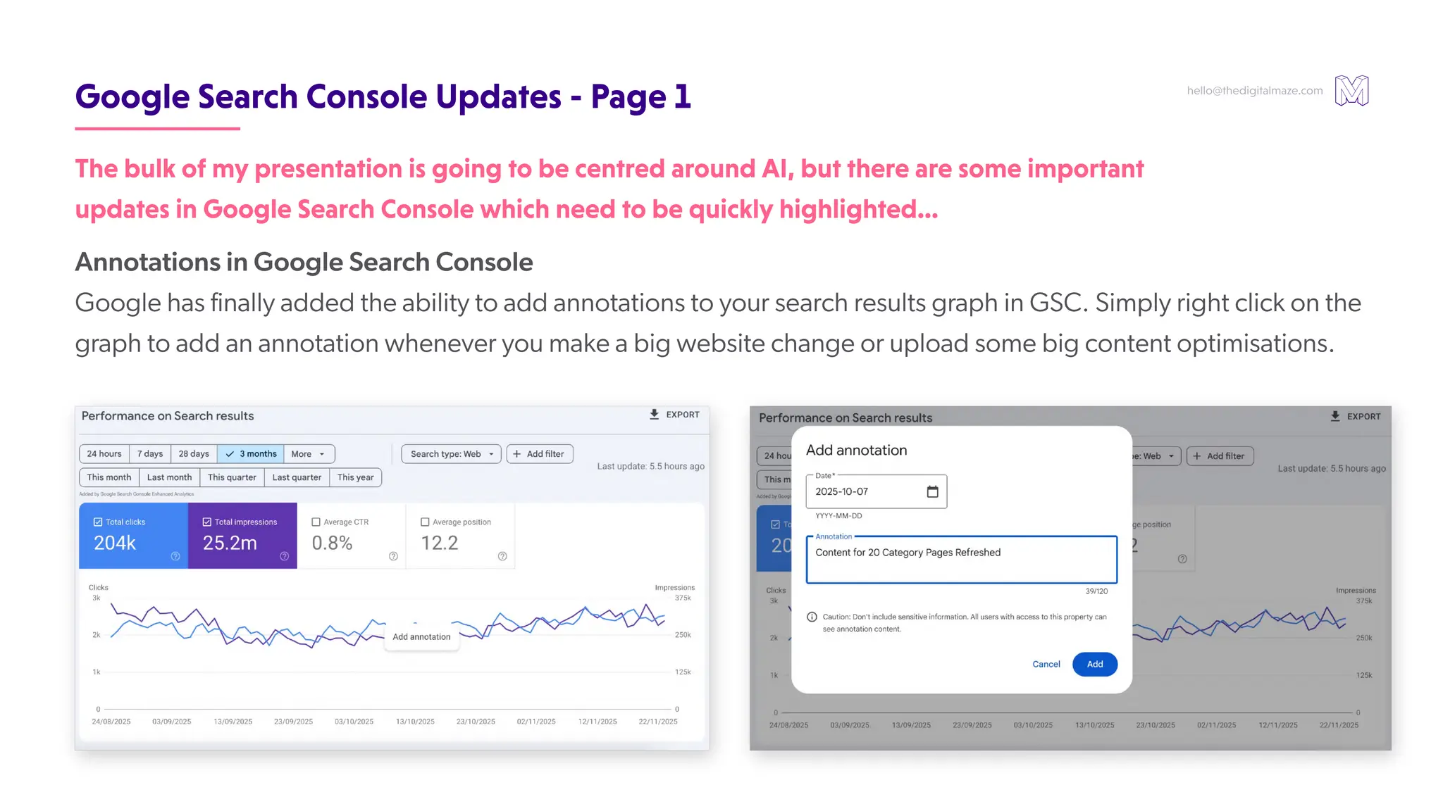 hello@thedigitalmaze.com
GoogleSearchConsoleUpdates-Page1
Annotations in Google Search Console
Google has finally added the ability to add annotations to your search results graph in GSC. Simply right click on the
graph to add an annotation whenever you make a big website change or upload some big content optimisations.
ThebulkofmypresentationisgoingtobecentredaroundAI,buttherearesomeimportant
updatesinGoogleSearchConsolewhichneedtobequicklyhighlighted…
 
