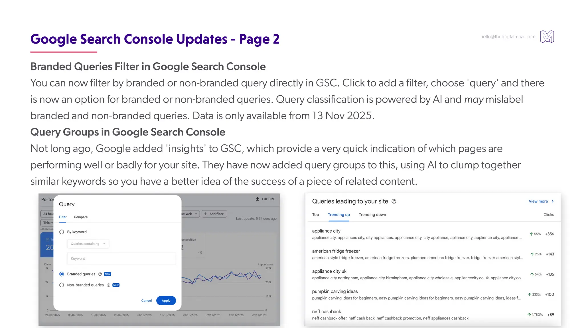 hello@thedigitalmaze.com
GoogleSearchConsoleUpdates-Page2
Branded Queries Filter in Google Search Console
Y
ou can now filter by branded or non-branded query directly in GSC. Click to add a filter
, choose 'query' and there
is now an option for branded or non-branded queries. Query classification is powered by AI and may mislabel
branded and non-branded queries. Data is only available from 13 Nov 2025.
Query Groups in Google Search Console
Not long ago, Google added 'insights' to GSC, which provide a very quick indication of which pages are
performing well or badly for your site. They have now added query groups to this, using AI to clump together
similar keywords so you have a better idea of the success of a piece of related content.
 