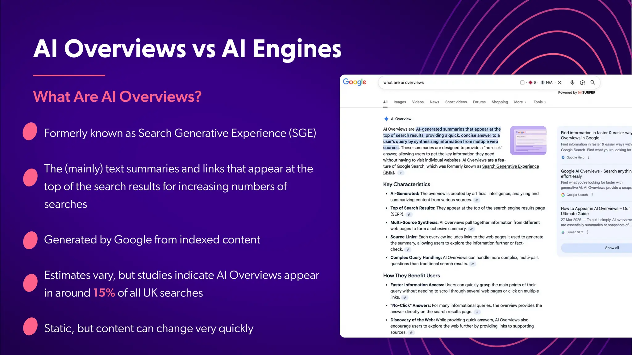 AIOverviewsvsAIEngines
What Are AI Overviews?
Formerly known as Search Generative Experience (SGE)
The (mainly) text summaries and links that appear at the
top of the search results for increasing numbers of
searches
Generated by Google from indexed content
Estimates vary, but studies indicate AI Overviews appear
in around 15% of all UK searches
Static, but content can change very quickly
 