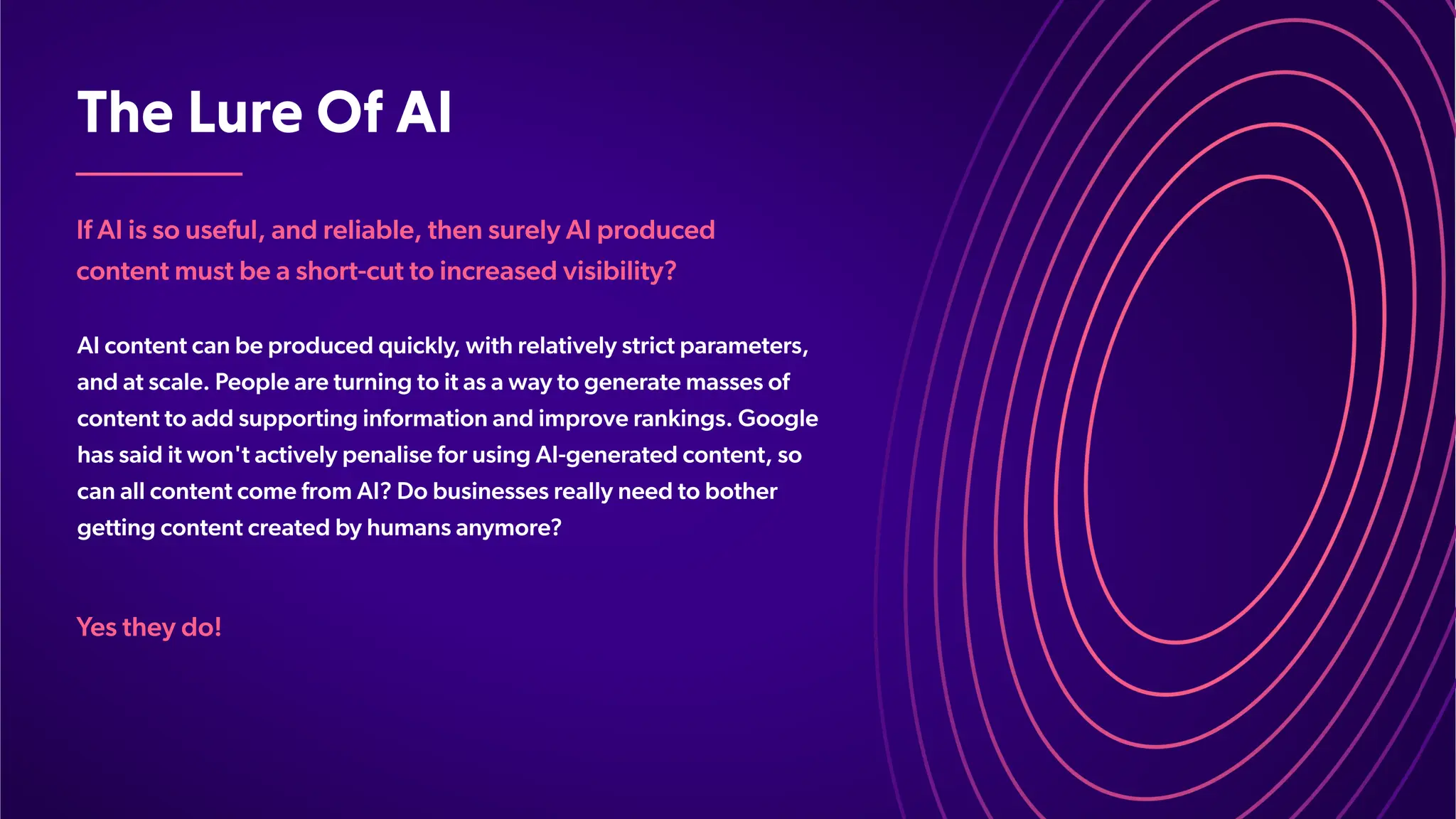 TheLureOfAI
If AI is so useful, and reliable, then surely AI produced
content must be a short-cut to increased visibility?
AI content can be produced quickly
, with relatively strict parameters,
and at scale. People are turning to it as a way to generate masses of
content to add supporting information and improve rankings. Google
has said it won't actively penalise for using AI-generated content, so
can all content come from AI? Do businesses really need to bother
getting content created by humans anymore?
Y
es they do!
 