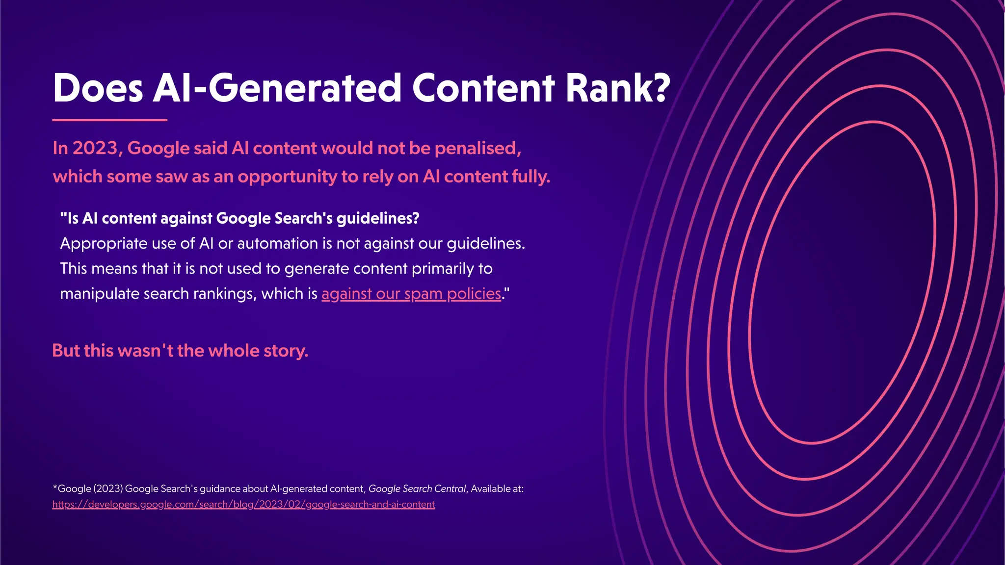DoesAI-GeneratedContentRank?
In 2023, Google said AI content would not be penalised,
which some saw as an opportunity to rely on AI content fully
.
*Google (2023) Google Search's guidance about AI-generated content, Google Search Central, Available at:
https://developers.google.com/search/blog/2023/02/google-search-and-ai-content
"IsAIcontentagainstGoogleSearch'sguidelines?
AppropriateuseofAIorautomationisnotagainstourguidelines.
Thismeansthatitisnotusedtogeneratecontentprimarilyto
manipulatesearchrankings,whichisagainstourspampolicies."
But this wasn't the whole story
.
 