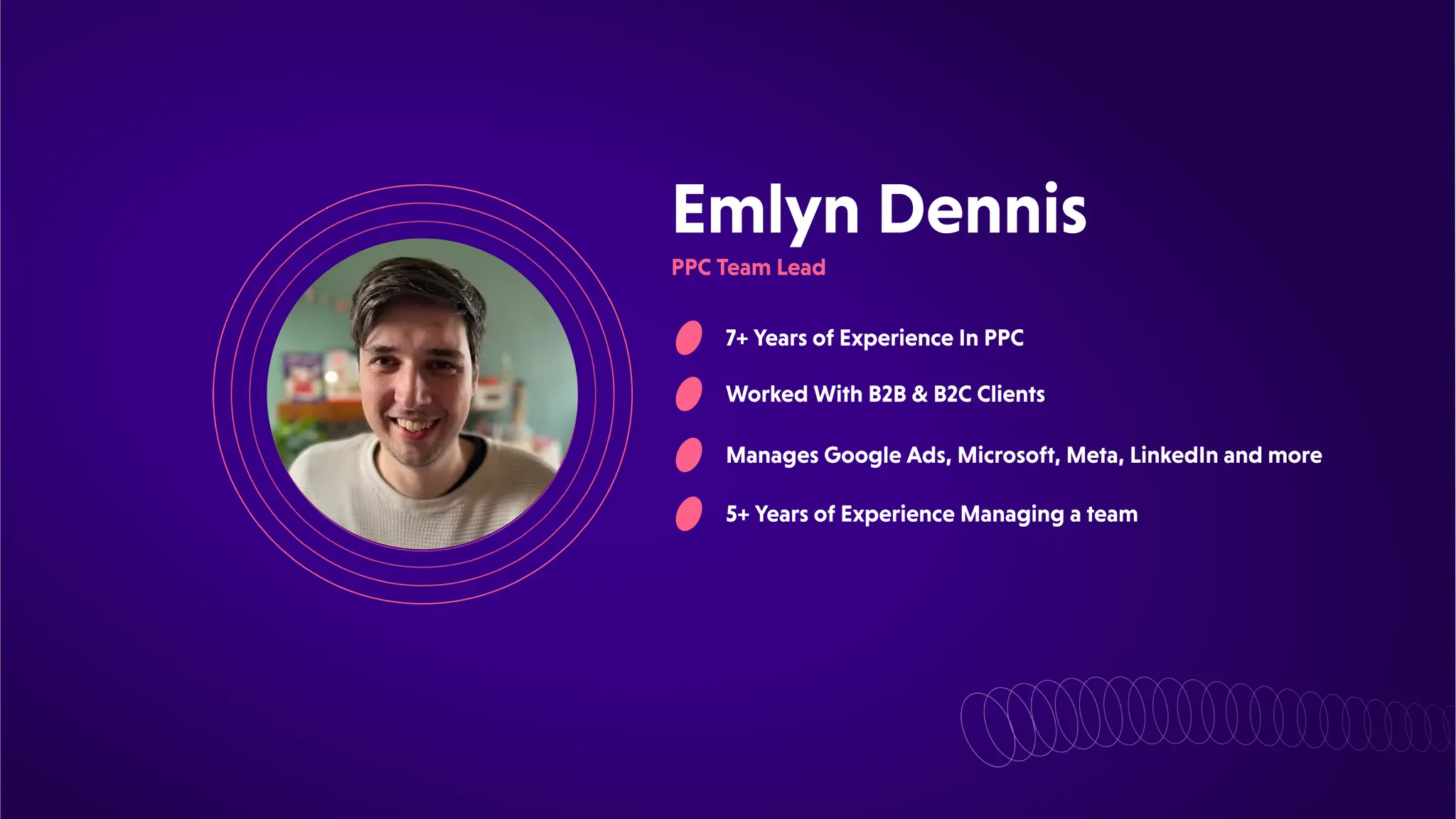 EmlynDennis
7+YearsofExperienceInPPC
WorkedWithB2B&B2CClients
ManagesGoogleAds,Microsoft,Meta,LinkedInandmore
5+YearsofExperienceManagingateam
PPCTeamLead
 