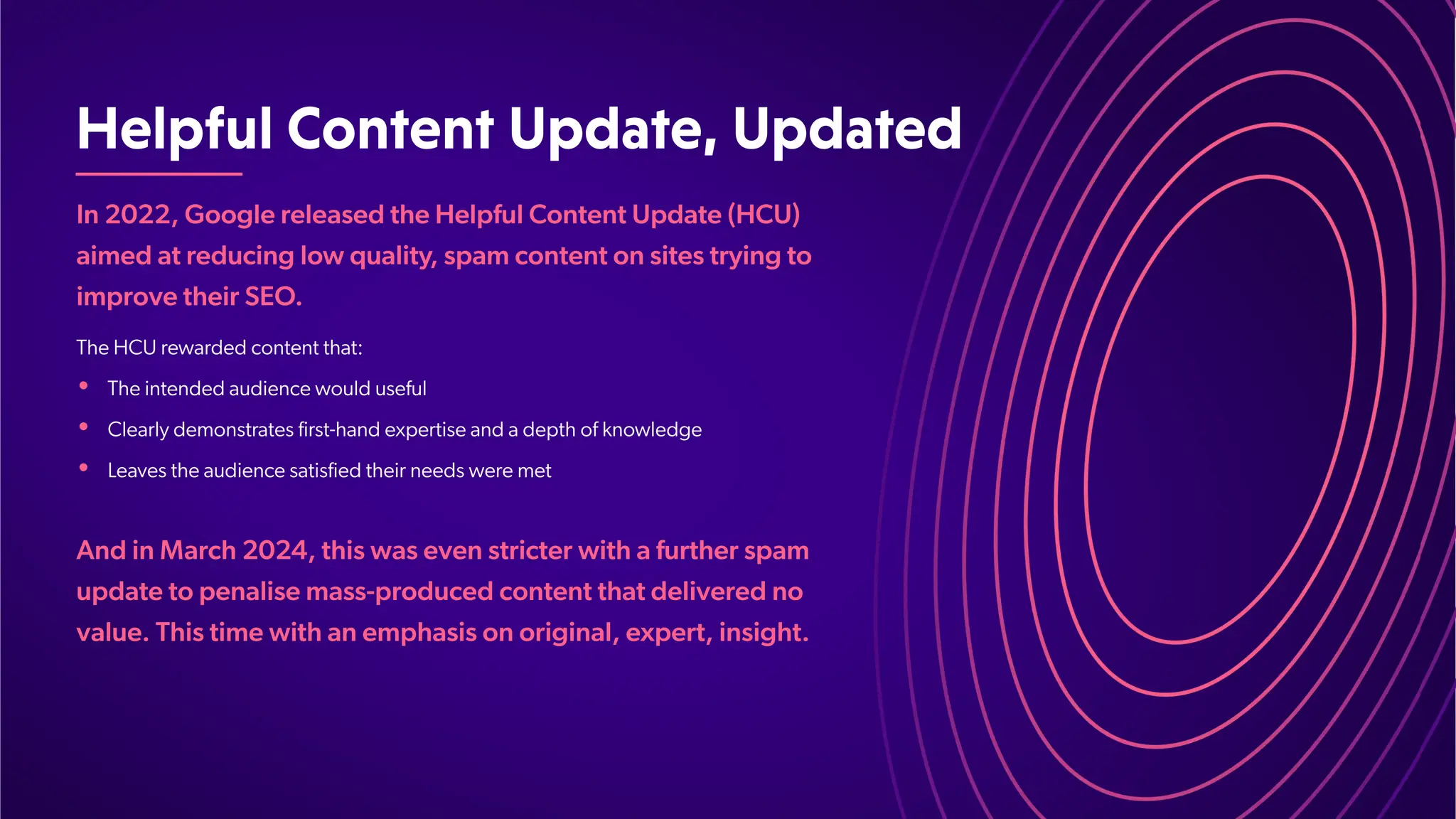 HelpfulContentUpdate,Updated
In 2022, Google released the Helpful Content Update (HCU)
aimed at reducing low quality
, spam content on sites trying to
improve their SEO.
•
•
•
The HCU rewarded content that:
The intended audience would useful
Clearly demonstrates first-hand expertise and a depth of knowledge
Leaves the audience satisfied their needs were met
And in March 2024, this was even stricter with a further spam
update to penalise mass-produced content that delivered no
value. This time with an emphasis on original, expert, insight.
 