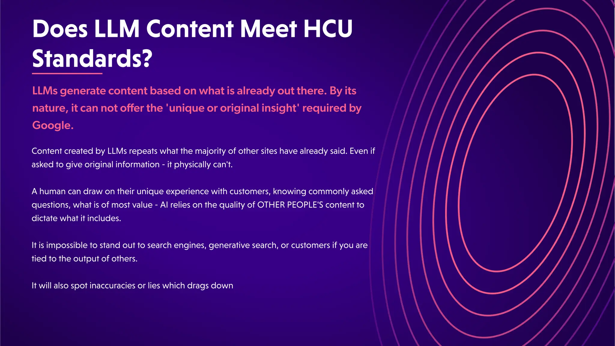 DoesLLMContentMeetHCU
Standards?
LLMs generate content based on what is already out there. By its
nature, it can not offer the 'unique or original insight' required by
Google.
ContentcreatedbyLLMsrepeatswhatthemajorityofothersiteshavealreadysaid.Evenif
askedtogiveoriginalinformation-itphysicallycan't.
Ahumancandrawontheiruniqueexperiencewithcustomers,knowingcommonlyasked
questions,whatisofmostvalue-AIreliesonthequalityofOTHERPEOPLE'Scontentto
dictatewhatitincludes.
Itisimpossibletostandouttosearchengines,generativesearch,orcustomersifyouare
tiedtotheoutputofothers.
Itwillalsospotinaccuraciesorlieswhichdragsdown
 