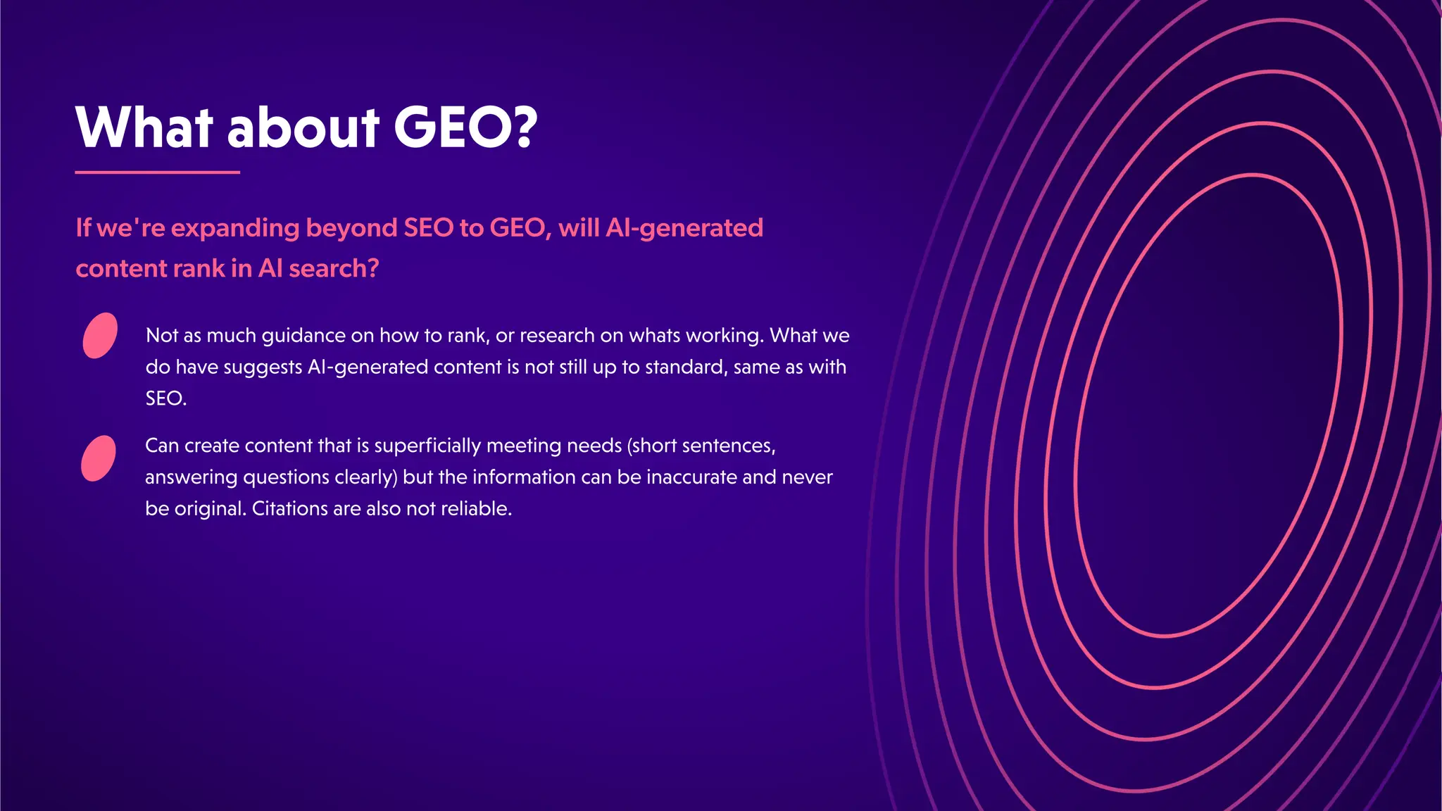 WhataboutGEO?
If we're expanding beyond SEO to GEO, will AI-generated
content rank in AI search?
Notasmuchguidanceonhowtorank,orresearchonwhatsworking.Whatwe
dohavesuggestsAI-generatedcontentisnotstilluptostandard,sameaswith
SEO.
Cancreatecontentthatissuperficiallymeetingneeds(shortsentences,
answeringquestionsclearly)buttheinformationcanbeinaccurateandnever
beoriginal.Citationsarealsonotreliable.
 