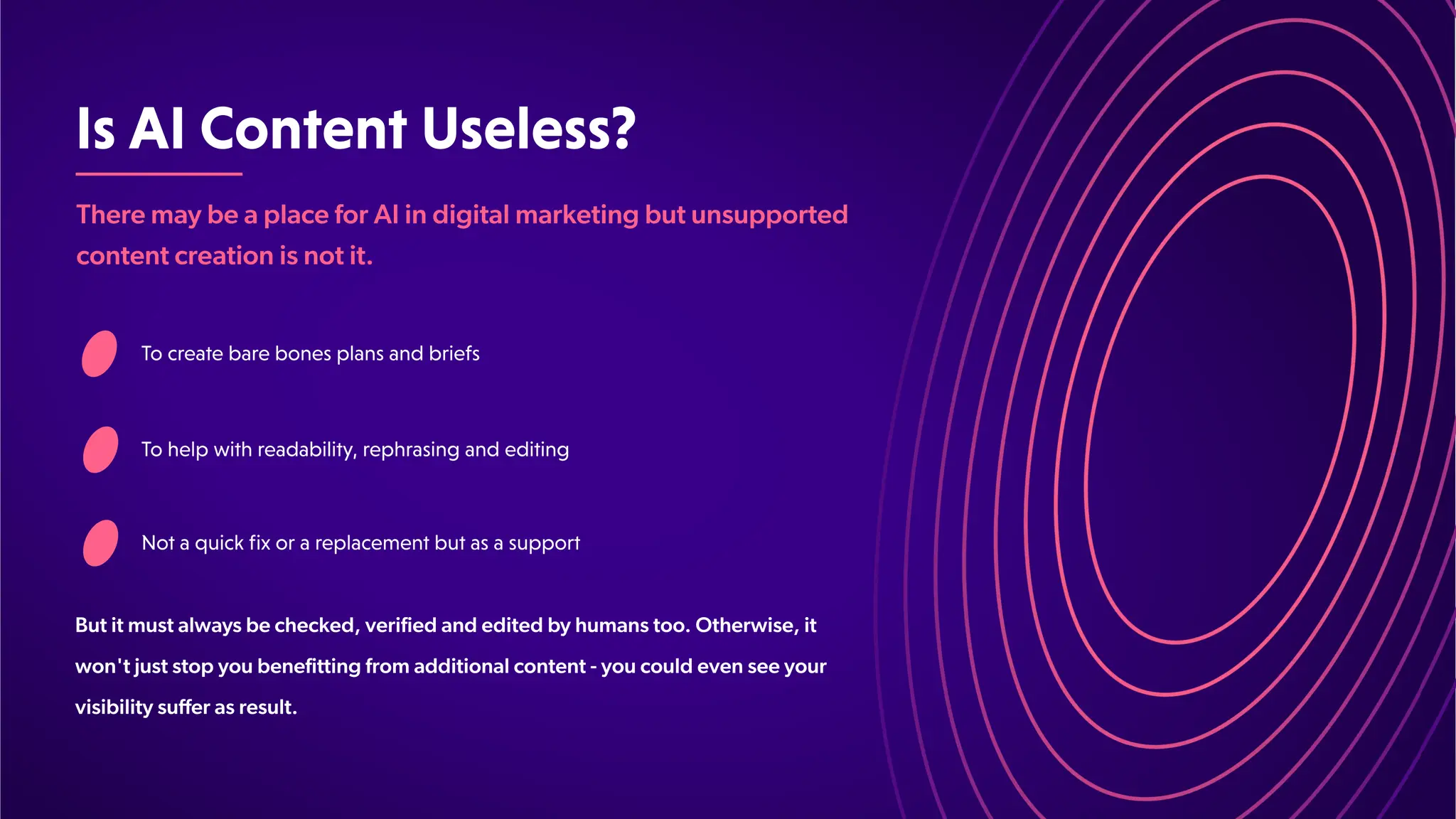 IsAIContentUseless?
Tocreatebarebonesplansandbriefs
Tohelpwithreadability,rephrasingandediting
Notaquickfixorareplacementbutasasupport
There may be a place for AI in digital marketing but unsupported
content creation is not it.
But it must always be checked, verified and edited by humans too. Otherwise, it
won't just stop you benefitting from additional content - you could even see your
visibility suffer as result.
 
