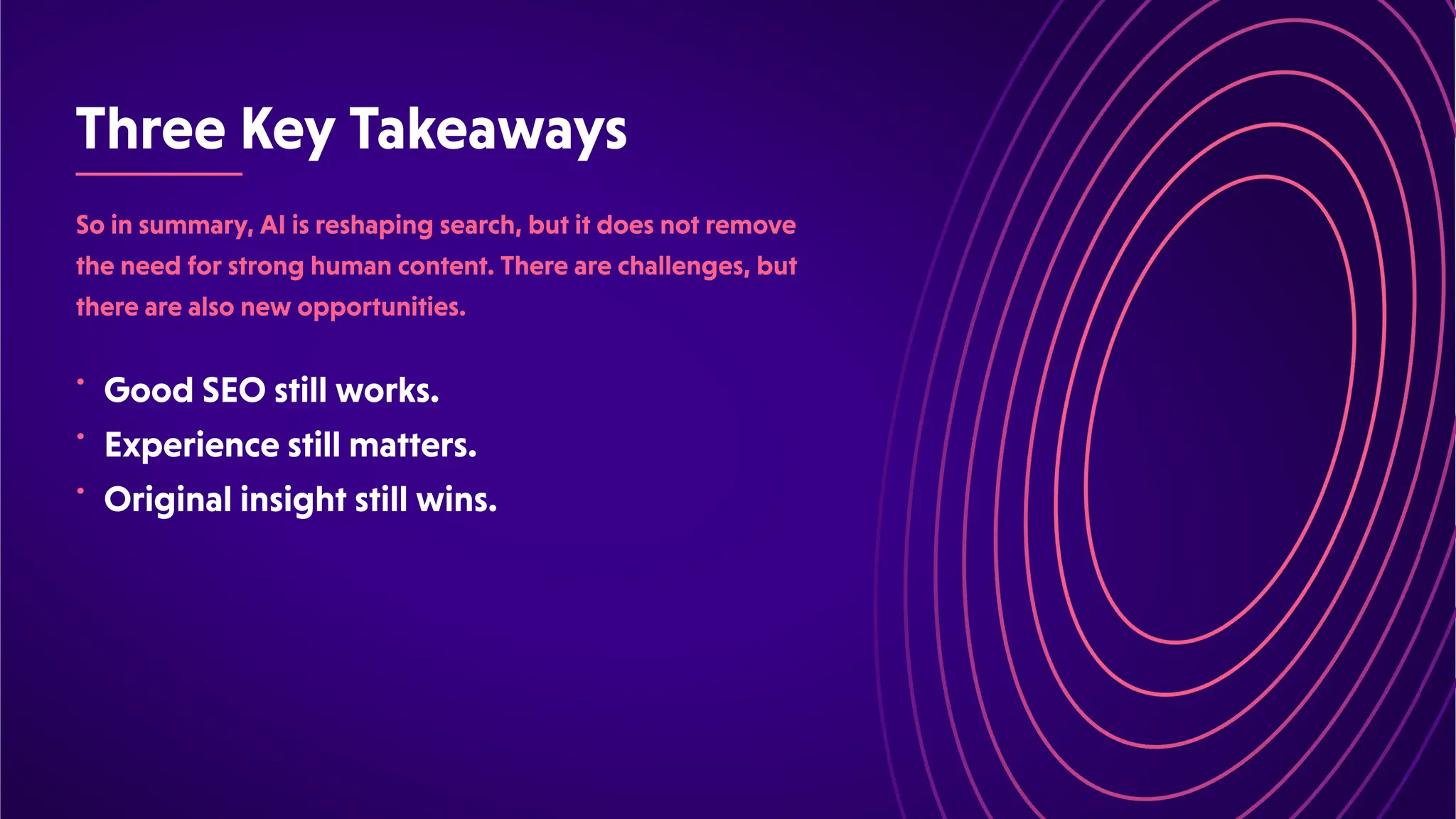 ThreeKeyTakeaways
•
•
•
Soinsummary,AIisreshapingsearch,butitdoesnotremove
theneedforstronghumancontent.Therearechallenges,but
therearealsonewopportunities.
GoodSEOstillworks.
Experiencestillmatters.
Originalinsightstillwins.
 