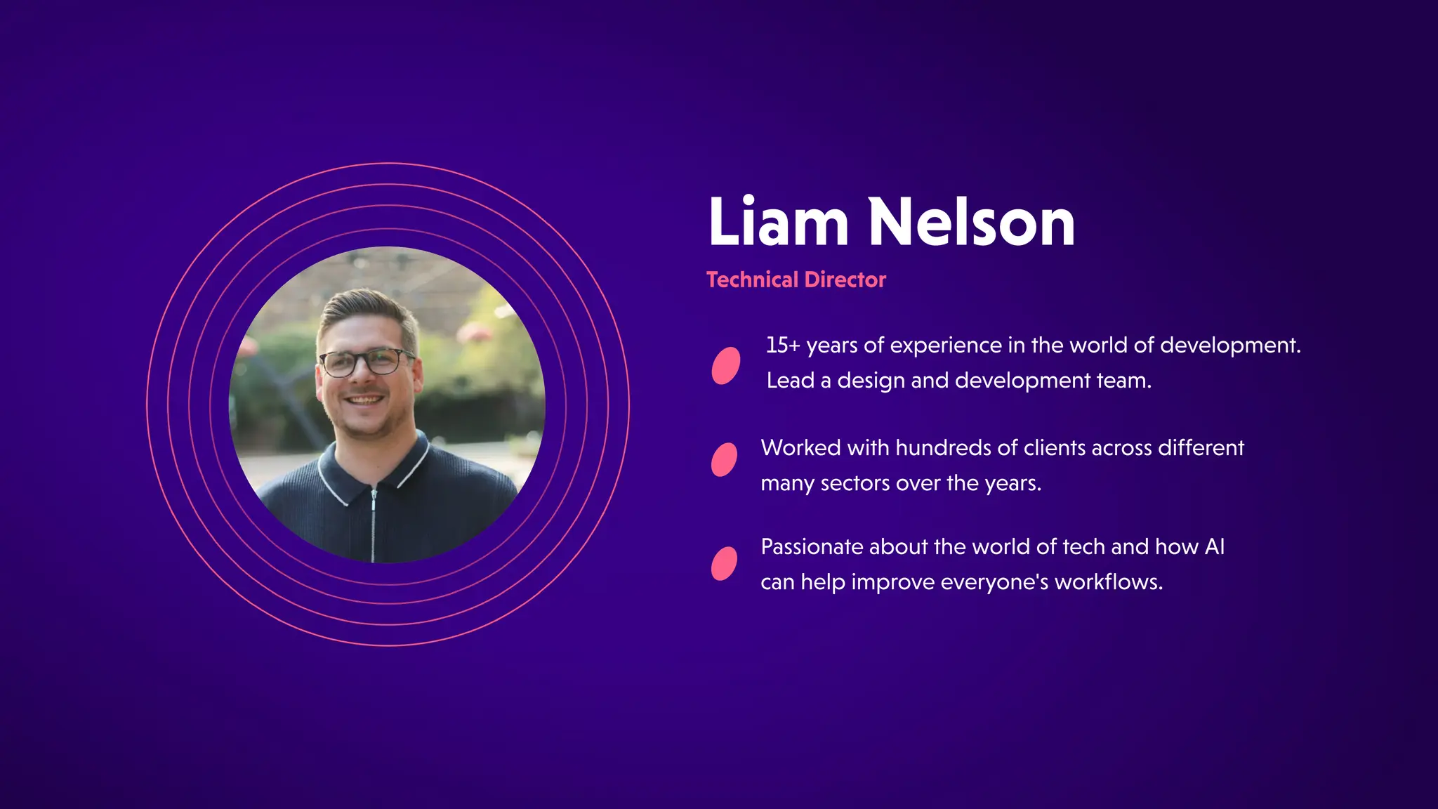 PassionateabouttheworldoftechandhowAI
canhelpimproveeveryone'sworkflows.
15+yearsofexperienceintheworldofdevelopment.
Leadadesignanddevelopmentteam.
LiamNelson
TechnicalDirector
Workedwithhundredsofclientsacrossdifferent
manysectorsovertheyears.
 