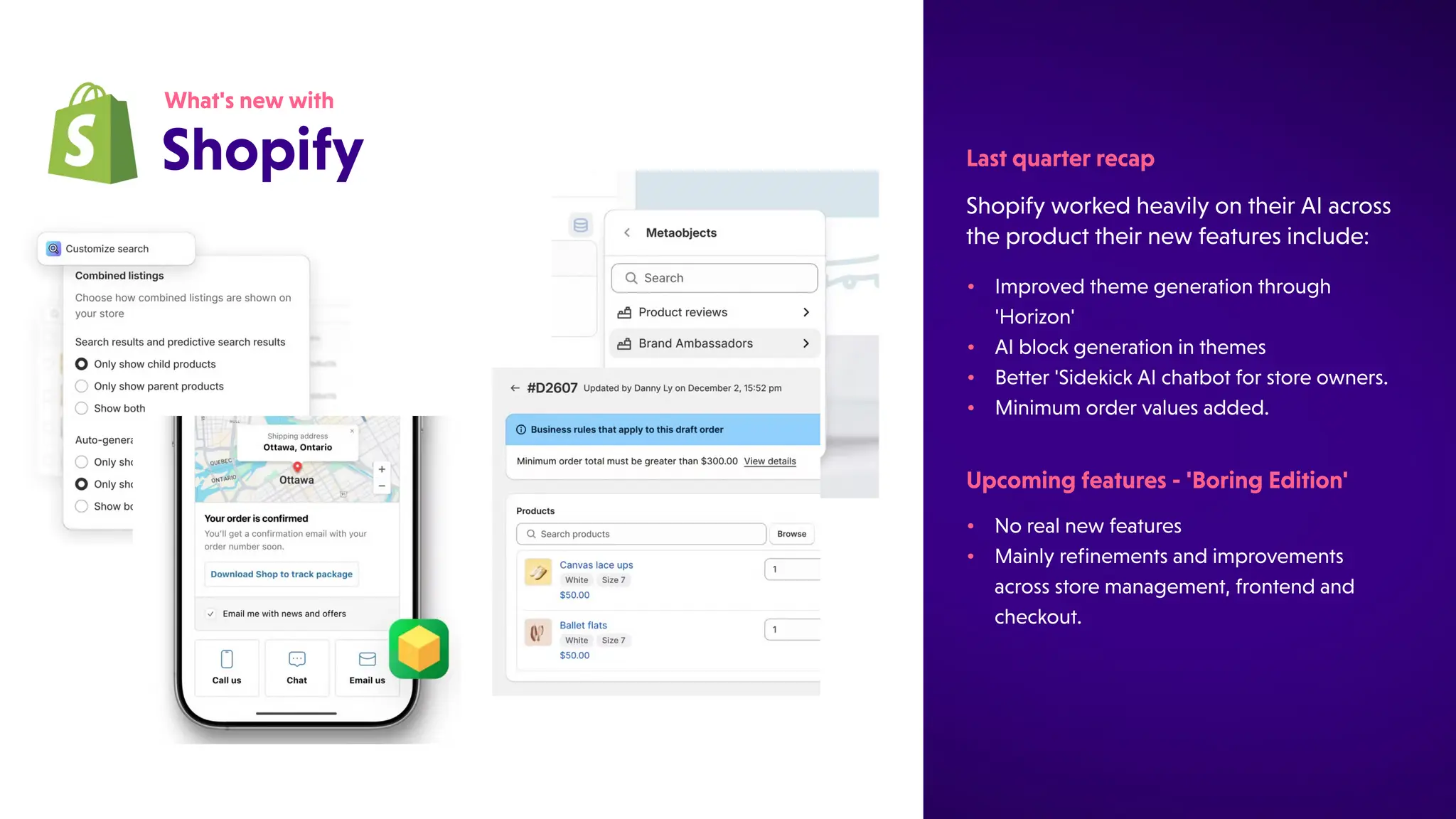 ShopifyworkedheavilyontheirAIacross
theproducttheirnewfeaturesinclude:
Lastquarterrecap
What'snewwith
Shopify
•
•
Norealnewfeatures
Mainlyrefinementsandimprovements
acrossstoremanagement,frontendand
checkout.
Upcomingfeatures-'BoringEdition'
•
•
•
•
Improvedthemegenerationthrough
'Horizon'
AIblockgenerationinthemes
Better'SidekickAIchatbotforstoreowners.
Minimumordervaluesadded.
 
