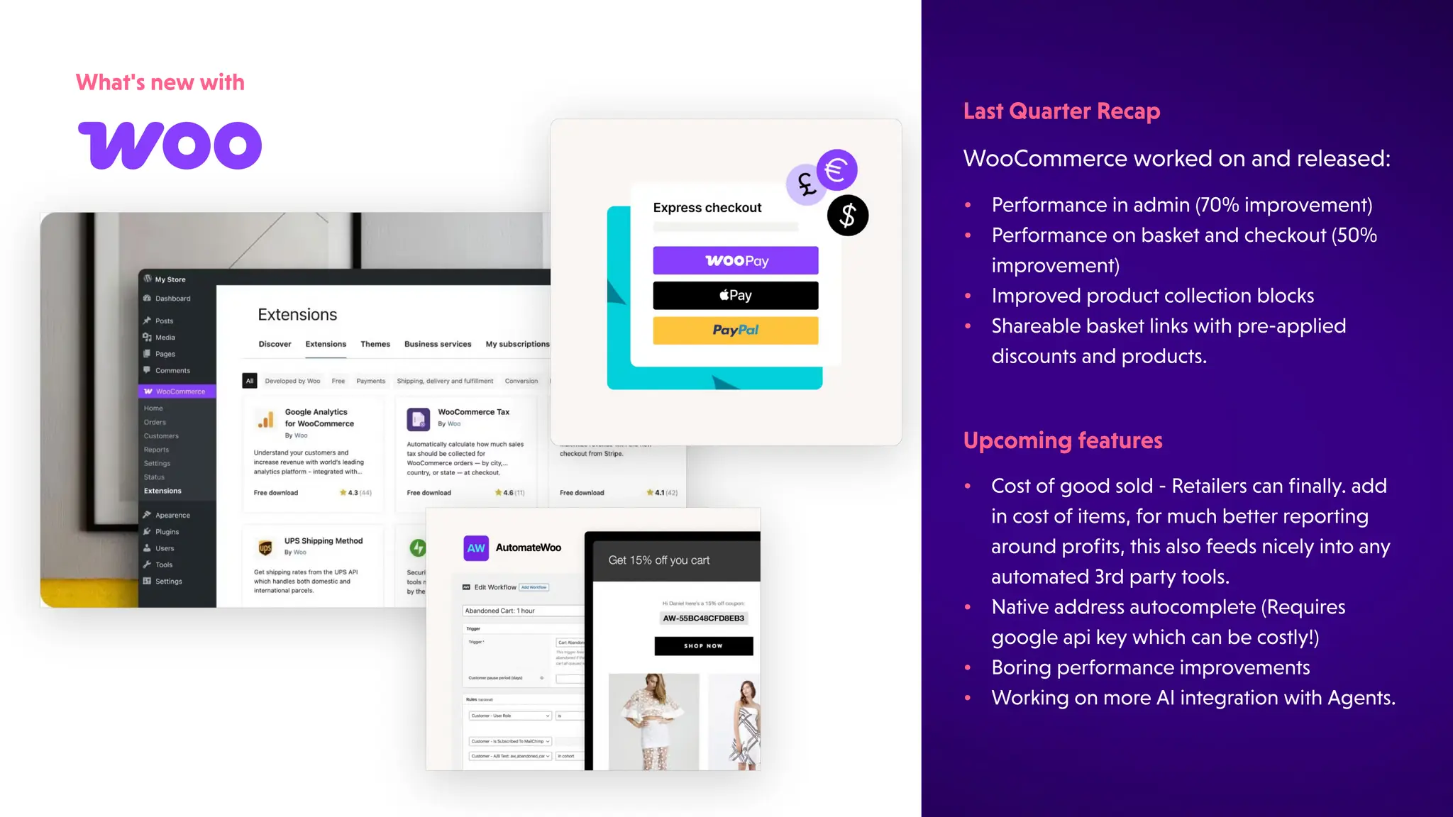 What'snewwith
WooCommerceworkedonandreleased:
LastQuarterRecap
•
•
•
•
Costofgoodsold-Retailerscanfinally.add
incostofitems,formuchbetterreporting
aroundprofits,thisalsofeedsnicelyintoany
automated3rdpartytools.
Nativeaddressautocomplete(Requires
googleapikeywhichcanbecostly!)
Boringperformanceimprovements
WorkingonmoreAIintegrationwithAgents.
Upcomingfeatures
•
•
•
•
Performanceinadmin(70%improvement)
Performanceonbasketandcheckout(50%
improvement)
Improvedproductcollectionblocks
Shareablebasketlinkswithpre-applied
discountsandproducts.
 