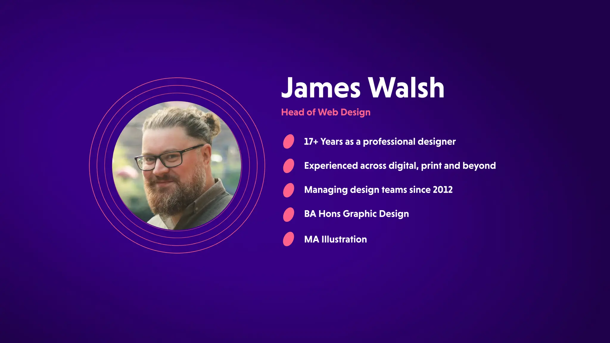 17+Yearsasaprofessionaldesigner
Experiencedacrossdigital,printandbeyond
Managingdesignteamssince2012
BAHonsGraphicDesign
JamesWalsh
HeadofWebDesign
MAIllustration
 