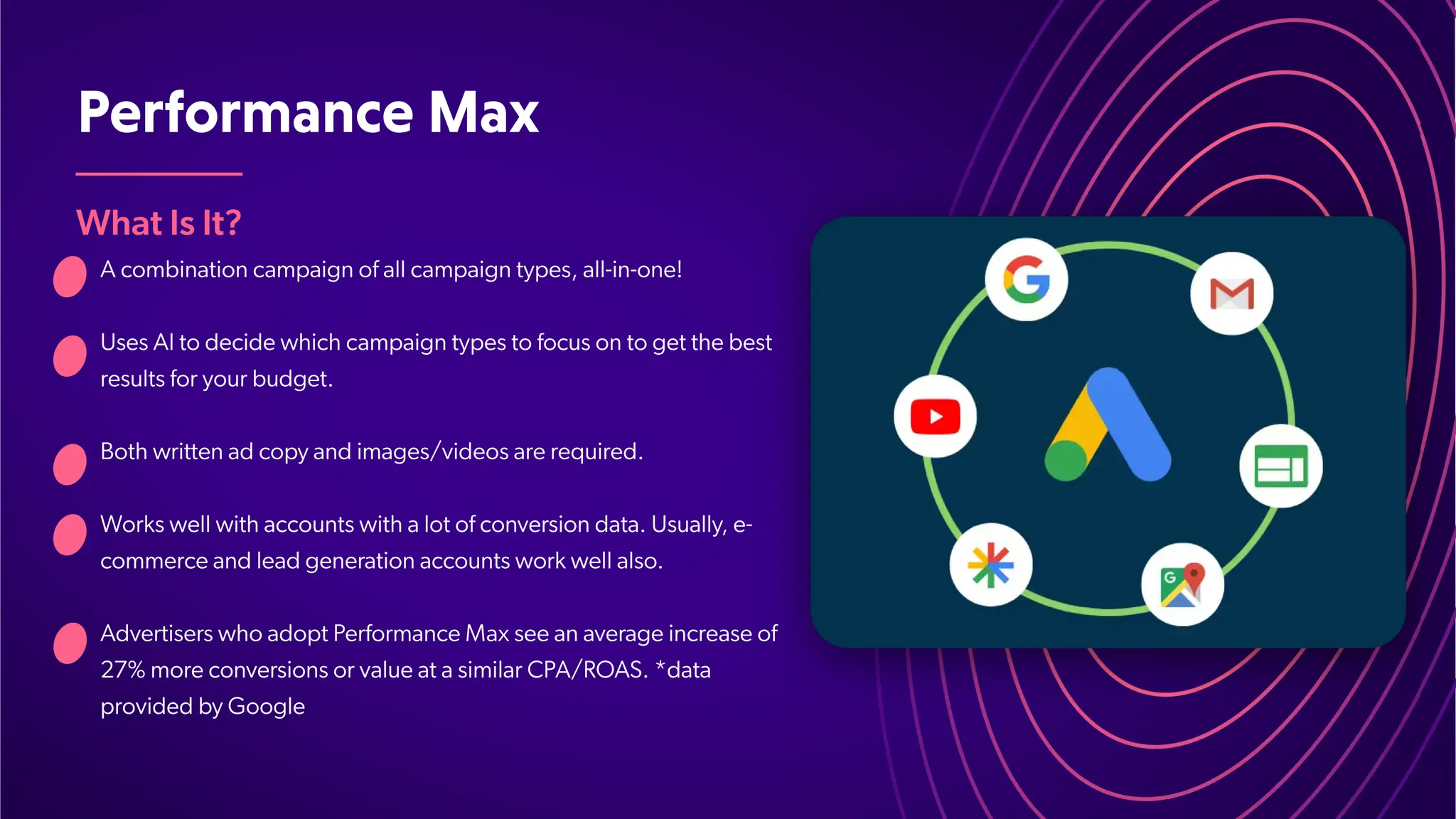 PerformanceMax
What Is It?
A combination campaign of all campaign types, all-in-one!
Uses AI to decide which campaign types to focus on to get the best
results for your budget.
Both written ad copy and images/videos are required.
Works well with accounts with a lot of conversion data. Usually, e-
commerce and lead generation accounts work well also.
Advertisers who adopt Performance Max see an average increase of
27% more conversions or value at a similar CPA/ROAS. *data
provided by Google
 