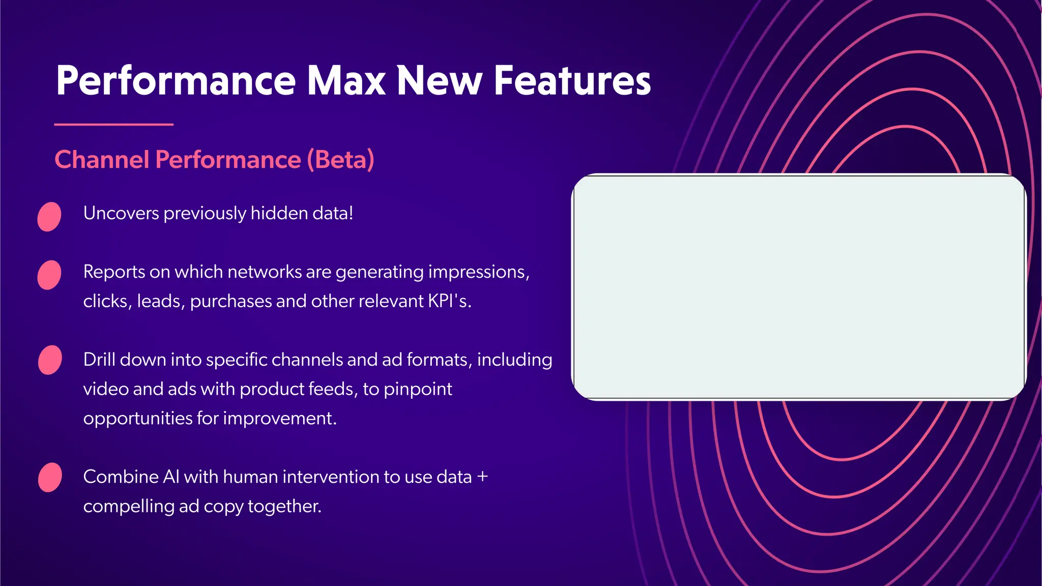 PerformanceMaxNewFeatures
Channel Performance (Beta)
Uncovers previously hidden data!
Reports on which networks are generating impressions,
clicks, leads, purchases and other relevant KPI's.
Drill down into specific channels and ad formats, including
video and ads with product feeds, to pinpoint
opportunities for improvement.
Combine AI with human intervention to use data +
compelling ad copy together
.
 