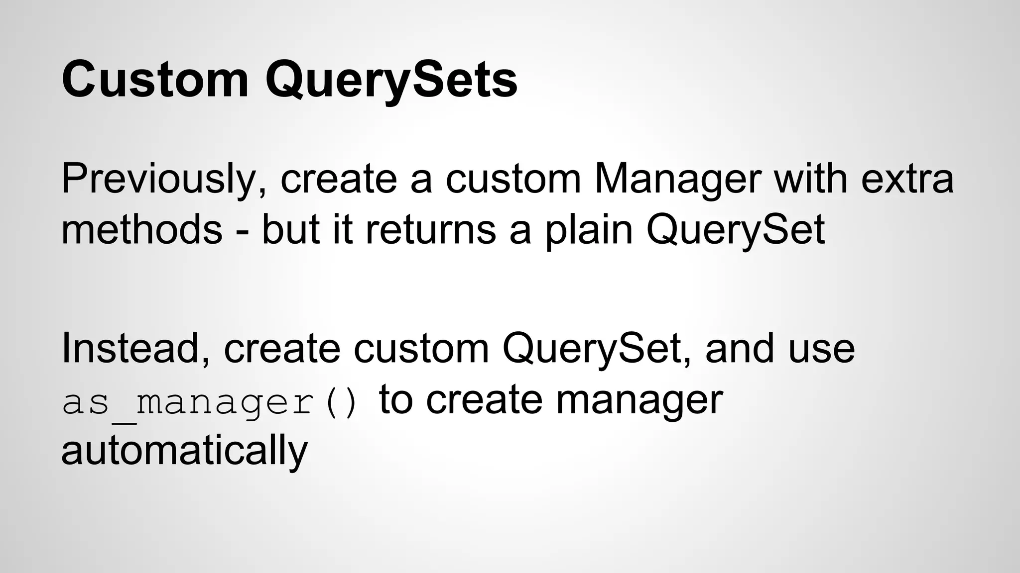 Custom QuerySets 
Previously, create a custom Manager with extra 
methods - but it returns a plain QuerySet 
Instead, create custom QuerySet, and use 
as_manager() to create manager 
automatically 
 
