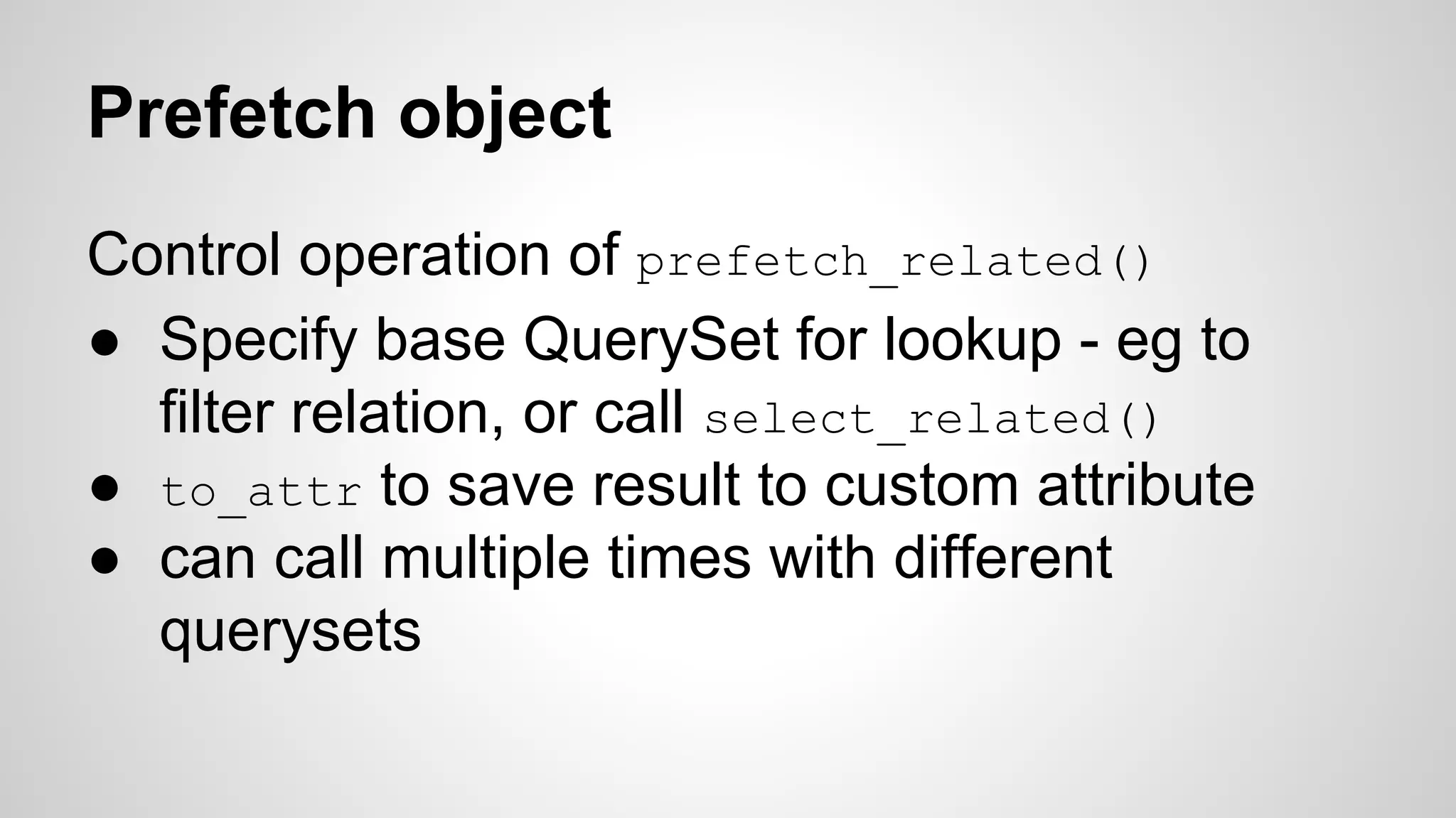 Prefetch object 
Control operation of prefetch_related() 
● Specify base QuerySet for lookup - eg to 
filter relation, or call select_related() 
● to_attr to save result to custom attribute 
● can call multiple times with different 
querysets 
 