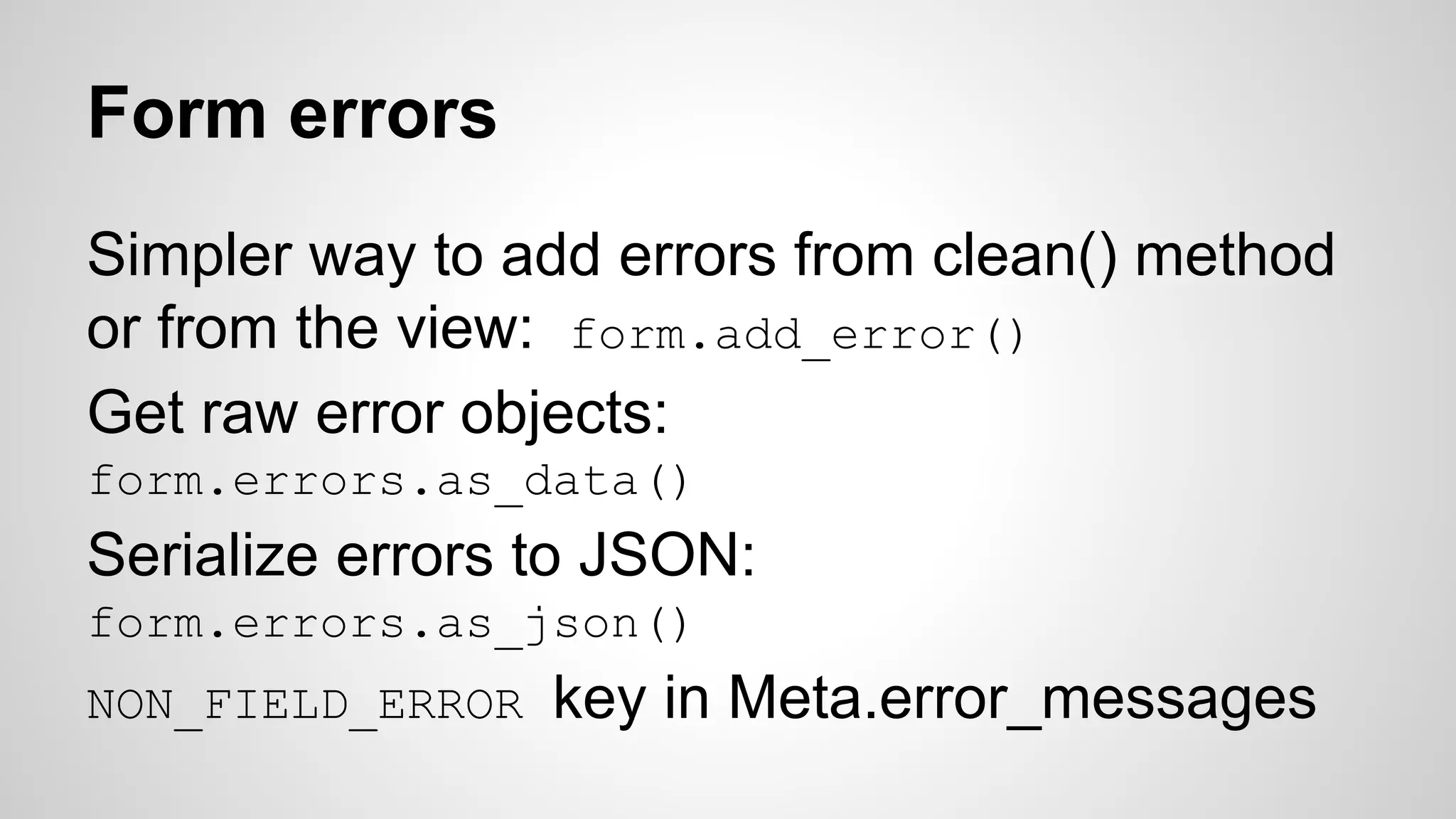 Form errors 
Simpler way to add errors from clean() method 
or from the view: form.add_error() 
Get raw error objects: 
form.errors.as_data() 
Serialize errors to JSON: 
form.errors.as_json() 
NON_FIELD_ERROR key in Meta.error_messages 
 