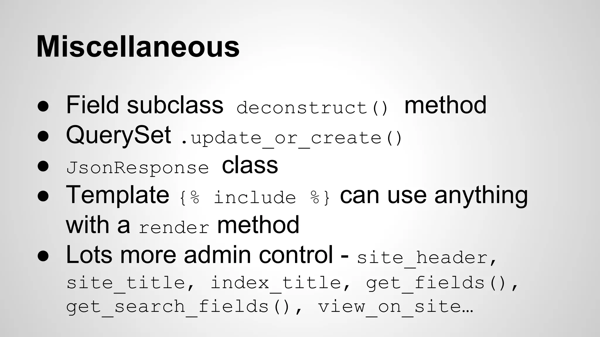 Miscellaneous 
● Field subclass deconstruct() method 
● QuerySet .update_or_create() 
● JsonResponse class 
● Template {% include %} can use anything 
with a render method 
● Lots more admin control - site_header, 
site_title, index_title, get_fields(), 
get_search_fields(), view_on_site… 
 
