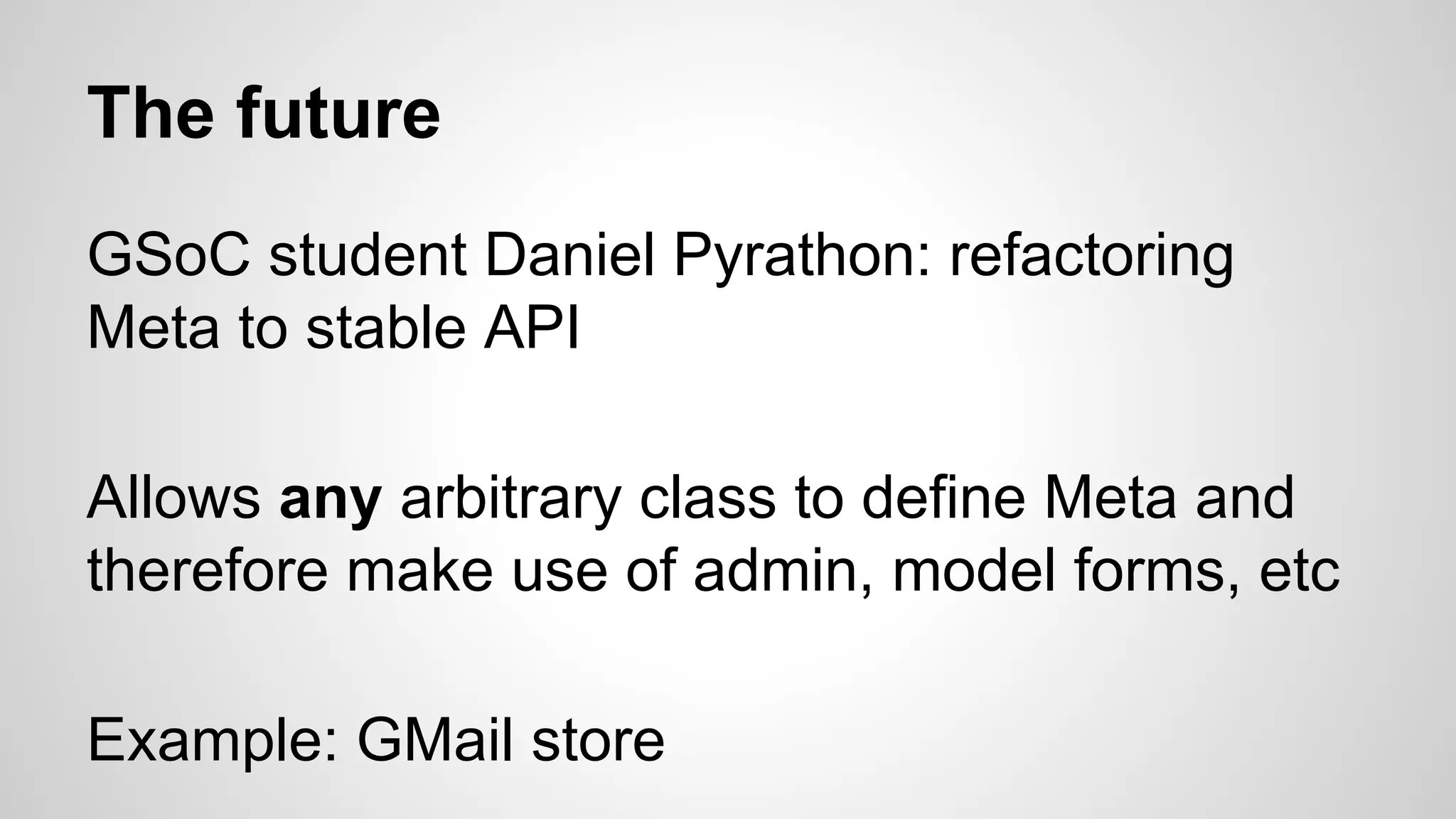 The future 
GSoC student Daniel Pyrathon: refactoring 
Meta to stable API 
Allows any arbitrary class to define Meta and 
therefore make use of admin, model forms, etc 
Example: GMail store 
 