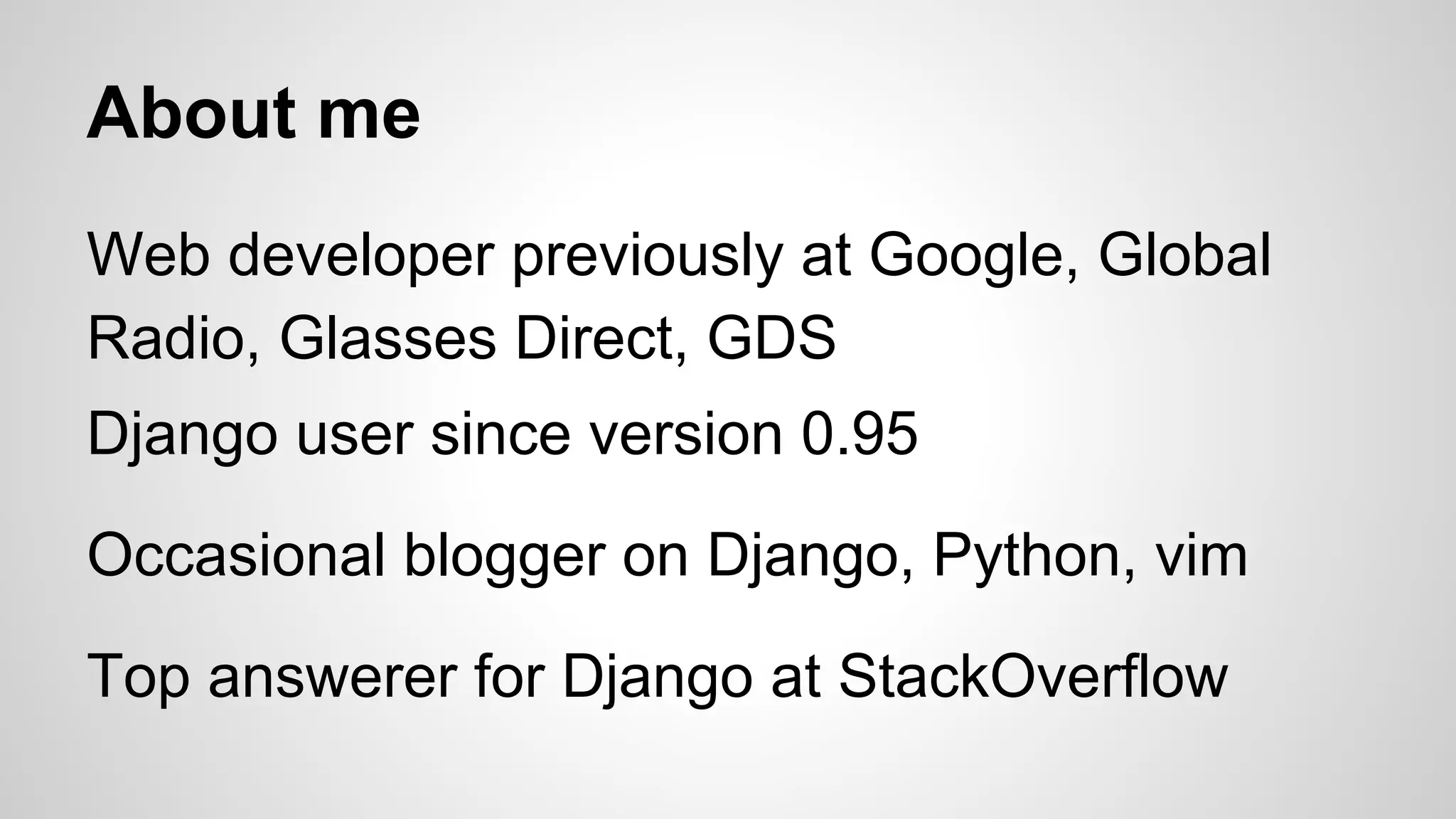 About me 
Web developer previously at Google, Global 
Radio, Glasses Direct, GDS 
Django user since version 0.95 
Occasional blogger on Django, Python, vim 
Top answerer for Django at StackOverflow 
 