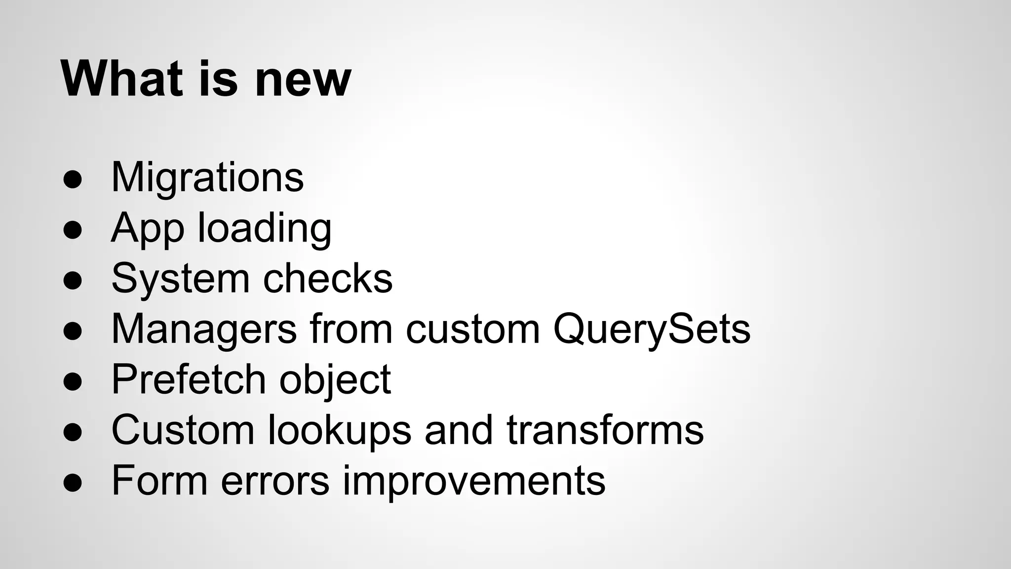 What is new 
● Migrations 
● App loading 
● System checks 
● Managers from custom QuerySets 
● Prefetch object 
● Custom lookups and transforms 
● Form errors improvements 
 