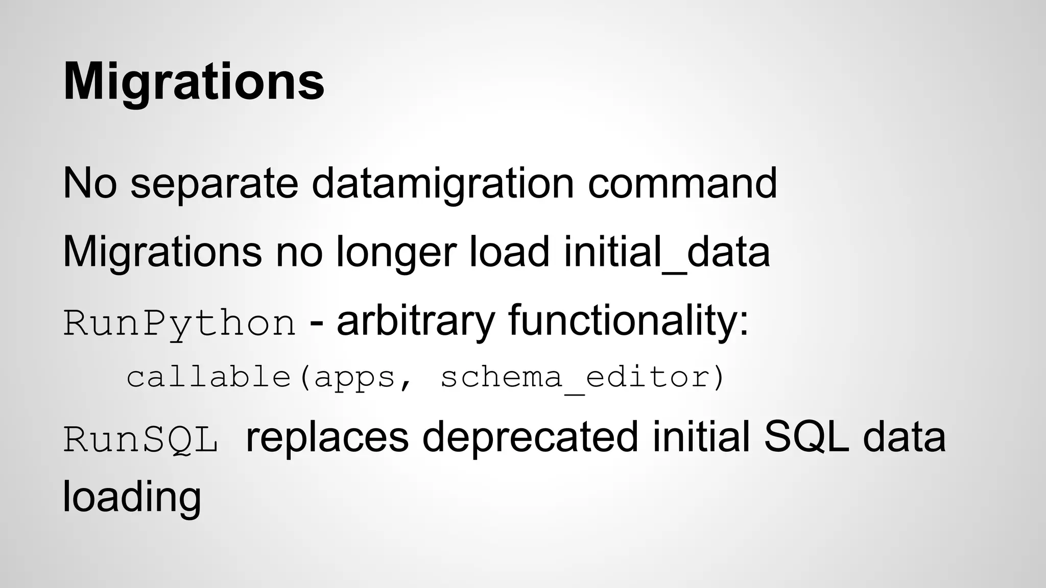 Migrations 
No separate datamigration command 
Migrations no longer load initial_data 
RunPython - arbitrary functionality: 
callable(apps, schema_editor) 
RunSQL replaces deprecated initial SQL data 
loading 
 