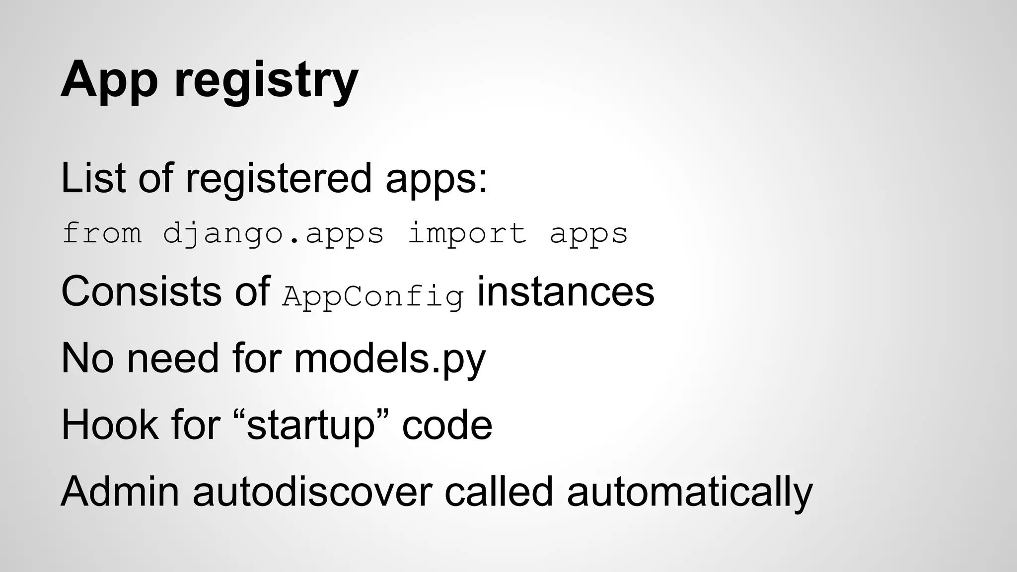 App registry 
List of registered apps: 
from django.apps import apps 
Consists of AppConfig instances 
No need for models.py 
Hook for “startup” code 
Admin autodiscover called automatically 
 