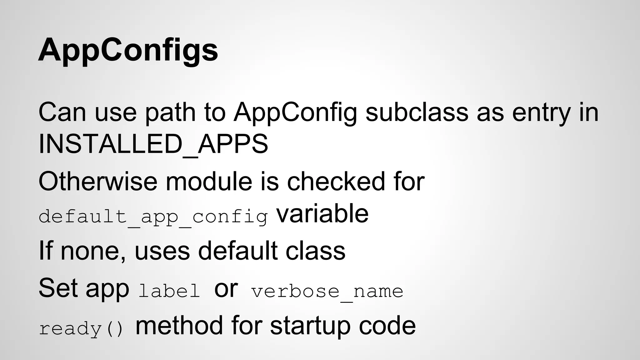 AppConfigs 
Can use path to AppConfig subclass as entry in 
INSTALLED_APPS 
Otherwise module is checked for 
default_app_config variable 
If none, uses default class 
Set app label or verbose_name 
ready() method for startup code 
 
