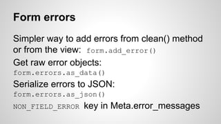 Form errors 
Simpler way to add errors from clean() method 
or from the view: form.add_error() 
Get raw error objects: 
form.errors.as_data() 
Serialize errors to JSON: 
form.errors.as_json() 
NON_FIELD_ERROR key in Meta.error_messages 
 