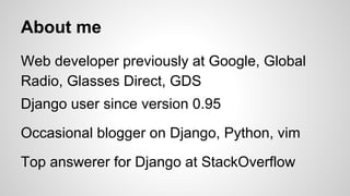 About me 
Web developer previously at Google, Global 
Radio, Glasses Direct, GDS 
Django user since version 0.95 
Occasional blogger on Django, Python, vim 
Top answerer for Django at StackOverflow 
 