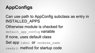 AppConfigs 
Can use path to AppConfig subclass as entry in 
INSTALLED_APPS 
Otherwise module is checked for 
default_app_config variable 
If none, uses default class 
Set app label or verbose_name 
ready() method for startup code 
 