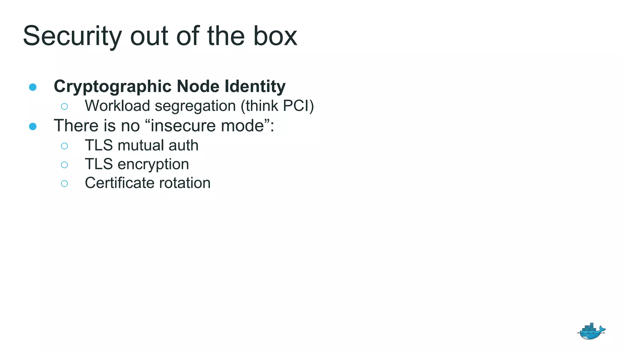 Security out of the box
● Cryptographic Node Identity
○ Workload segregation (think PCI)
● There is no &ldquo;insecure mode&rdquo;:
○ TLS mutual auth
○ TLS encryption
○ Certificate rotation
 