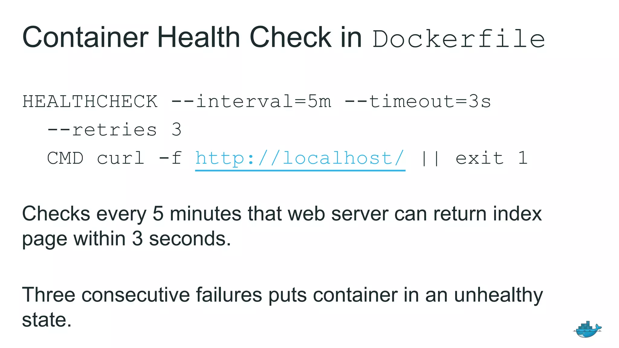 HEALTHCHECK --interval=5m --timeout=3s
--retries 3
CMD curl -f http://localhost/ || exit 1
Checks every 5 minutes that web server can return index
page within 3 seconds.
Three consecutive failures puts container in an unhealthy
state.
Container Health Check in Dockerfile
 