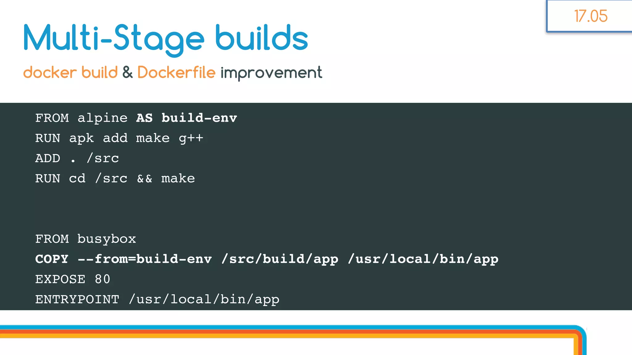 FROM alpine AS build-env
RUN apk add make g++
ADD . /src
RUN cd /src && make
FROM busybox
COPY --from=build-env /src/build/app /usr/local/bin/app
EXPOSE 80
ENTRYPOINT /usr/local/bin/app
Multi-Stage builds
docker build & Dockerfile improvement
17.05
 