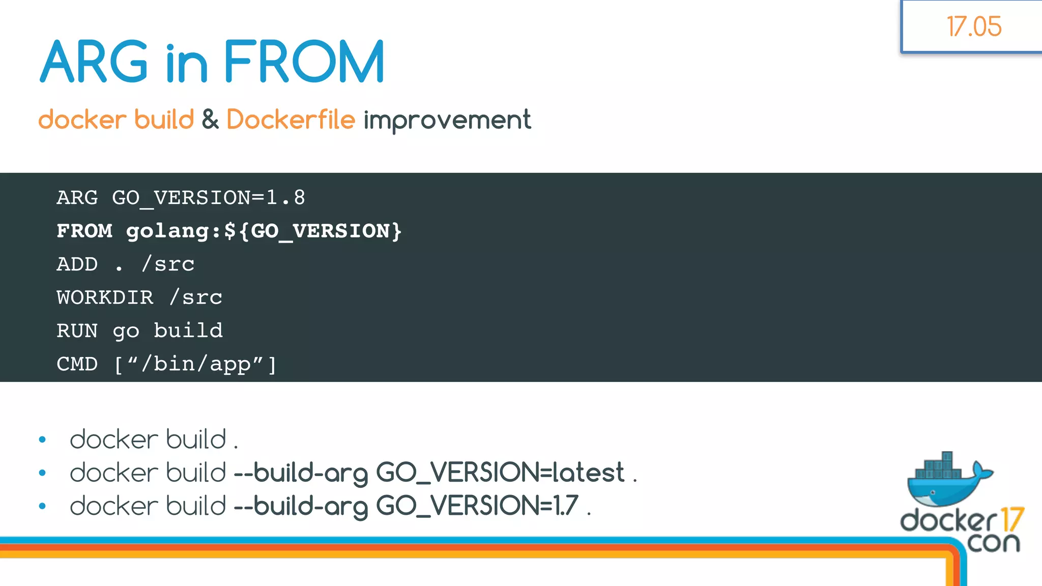 • docker build .
• docker build --build-arg GO_VERSION=latest .
• docker build --build-arg GO_VERSION=1.7 .
ARG in FROM
docker build & Dockerfile improvement
ARG GO_VERSION=1.8
FROM golang:${GO_VERSION}
ADD . /src
WORKDIR /src
RUN go build
CMD [“/bin/app”]
17.05
 