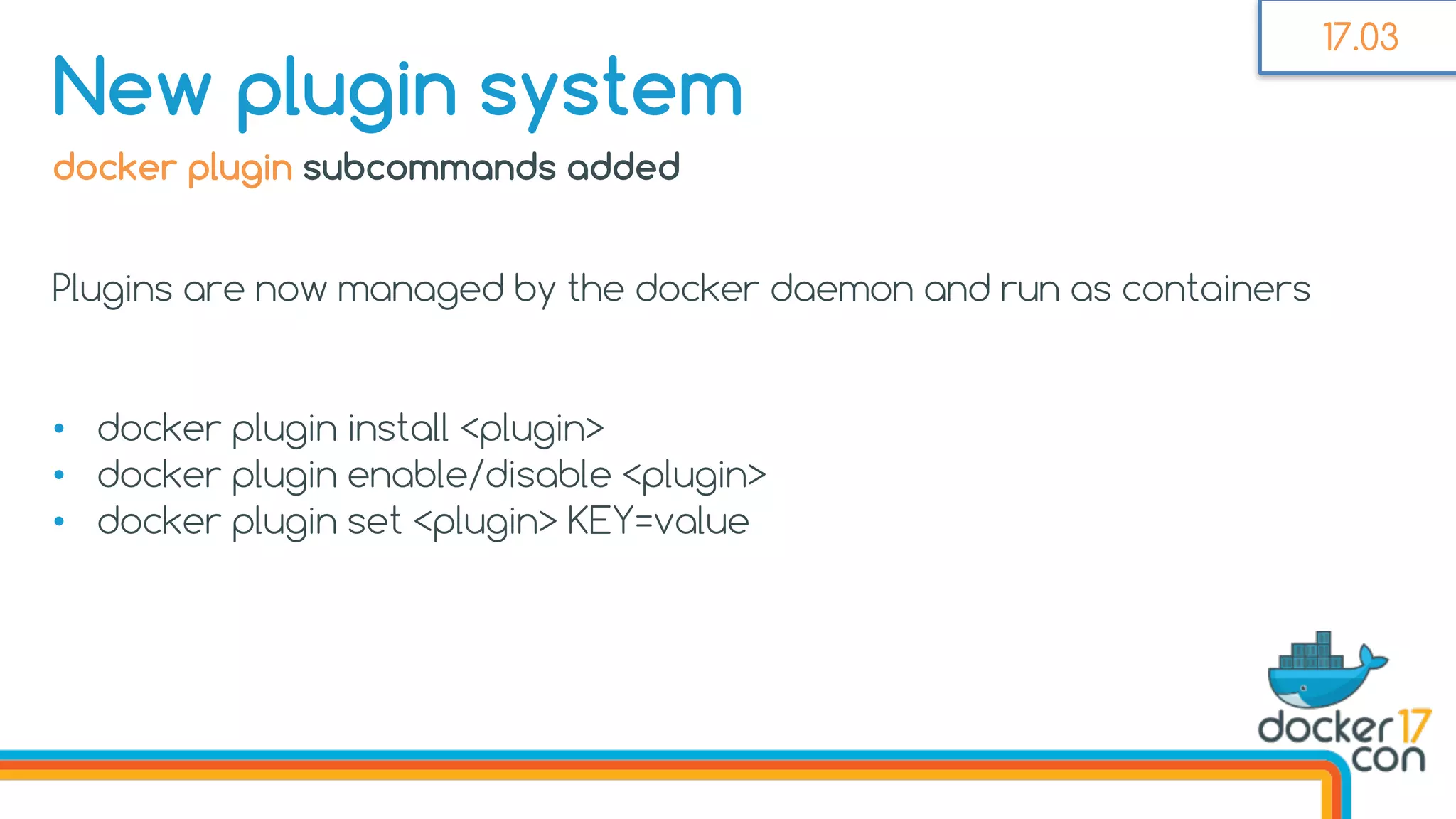 docker plugin subcommands added
Plugins are now managed by the docker daemon and run as containers
• docker plugin install <plugin>
• docker plugin enable/disable <plugin>
• docker plugin set <plugin> KEY=value
New plugin system
17.03
 