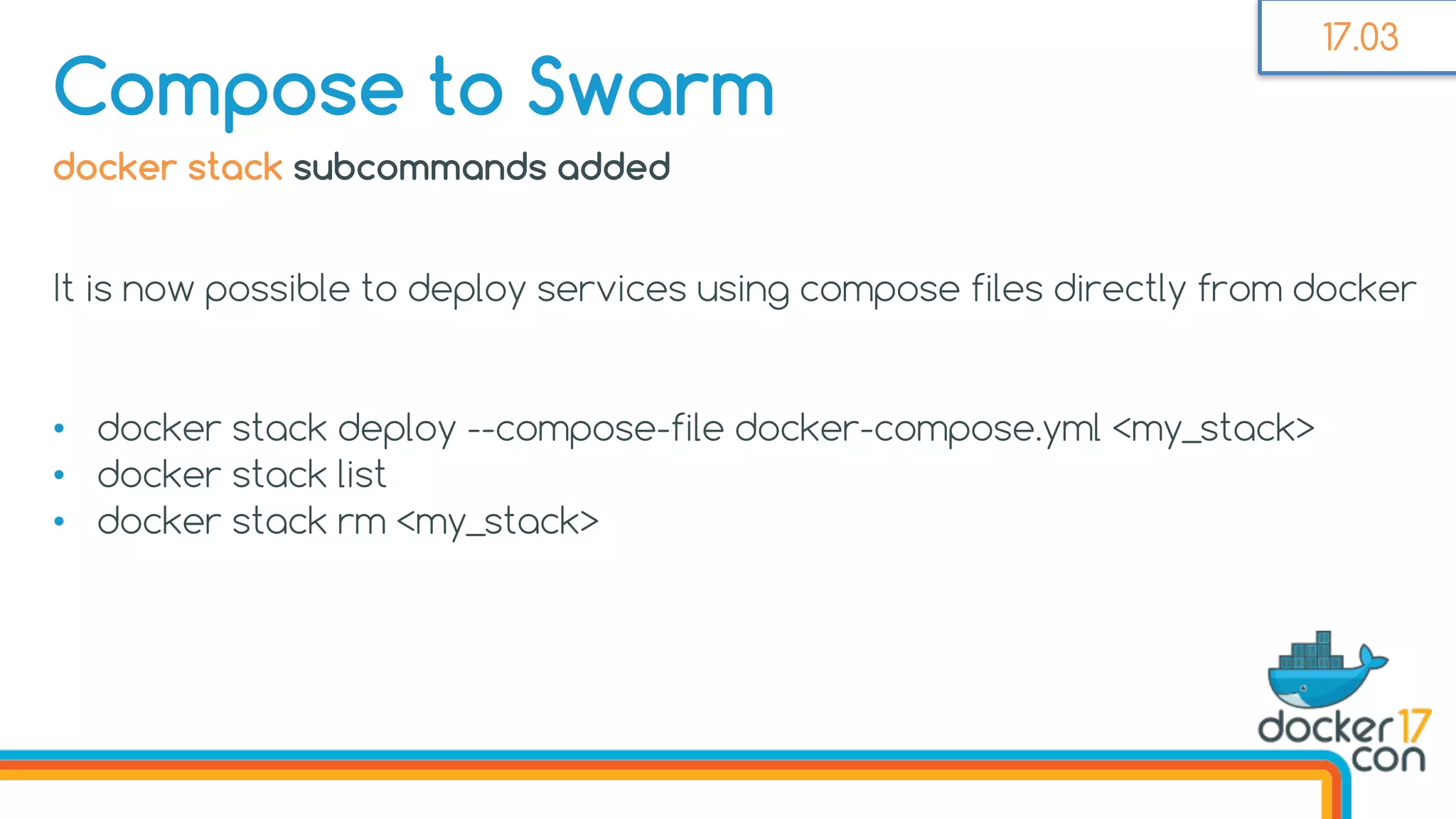 docker stack subcommands added
It is now possible to deploy services using compose files directly from docker
• docker stack deploy --compose-file docker-compose.yml <my_stack>
• docker stack list
• docker stack rm <my_stack>
Compose to Swarm
17.03
 