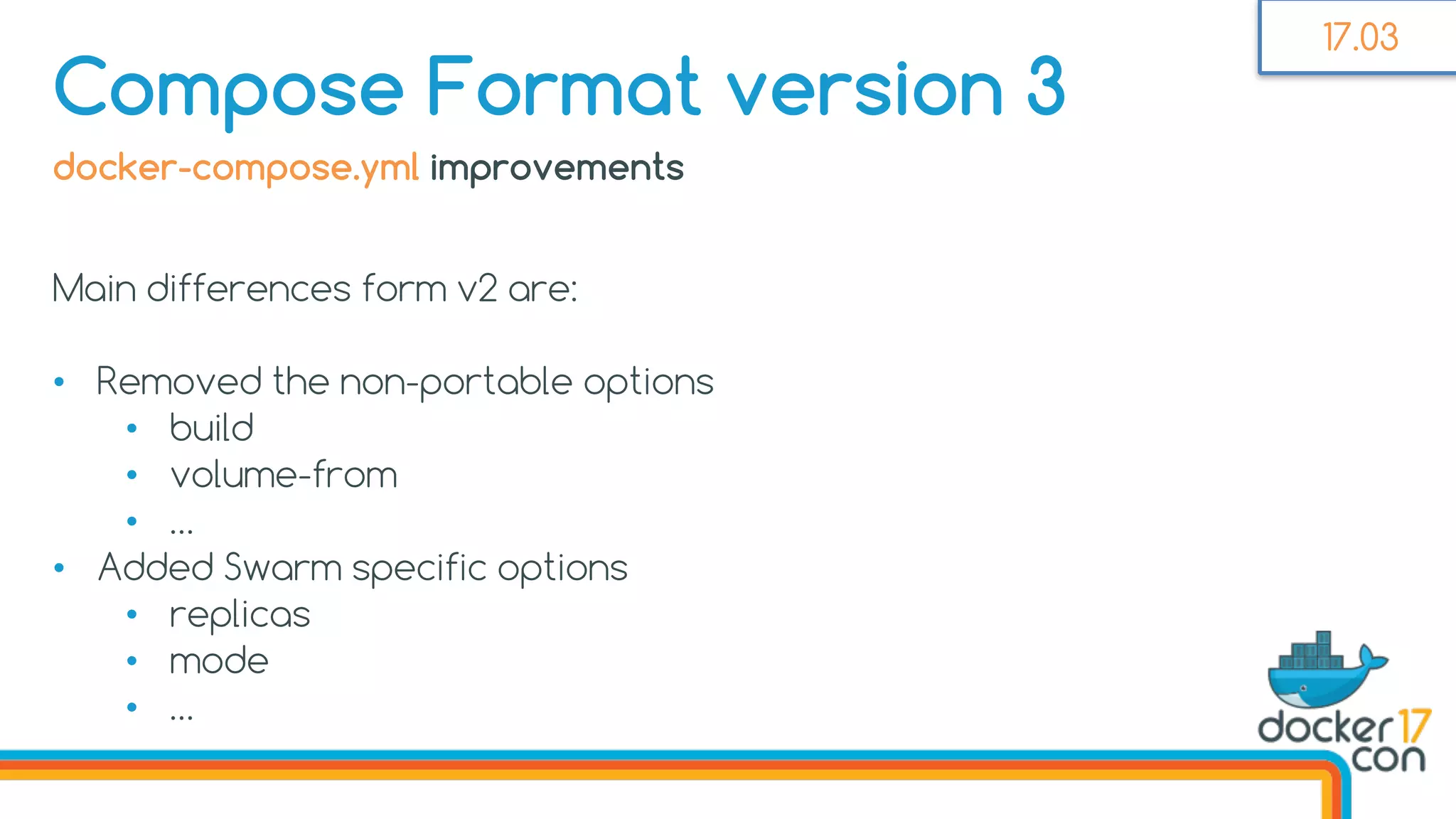 docker-compose.yml improvements
Main differences form v2 are:
• Removed the non-portable options
• build
• volume-from
• …
• Added Swarm specific options
• replicas
• mode
• …
Compose Format version 3
17.03
 
