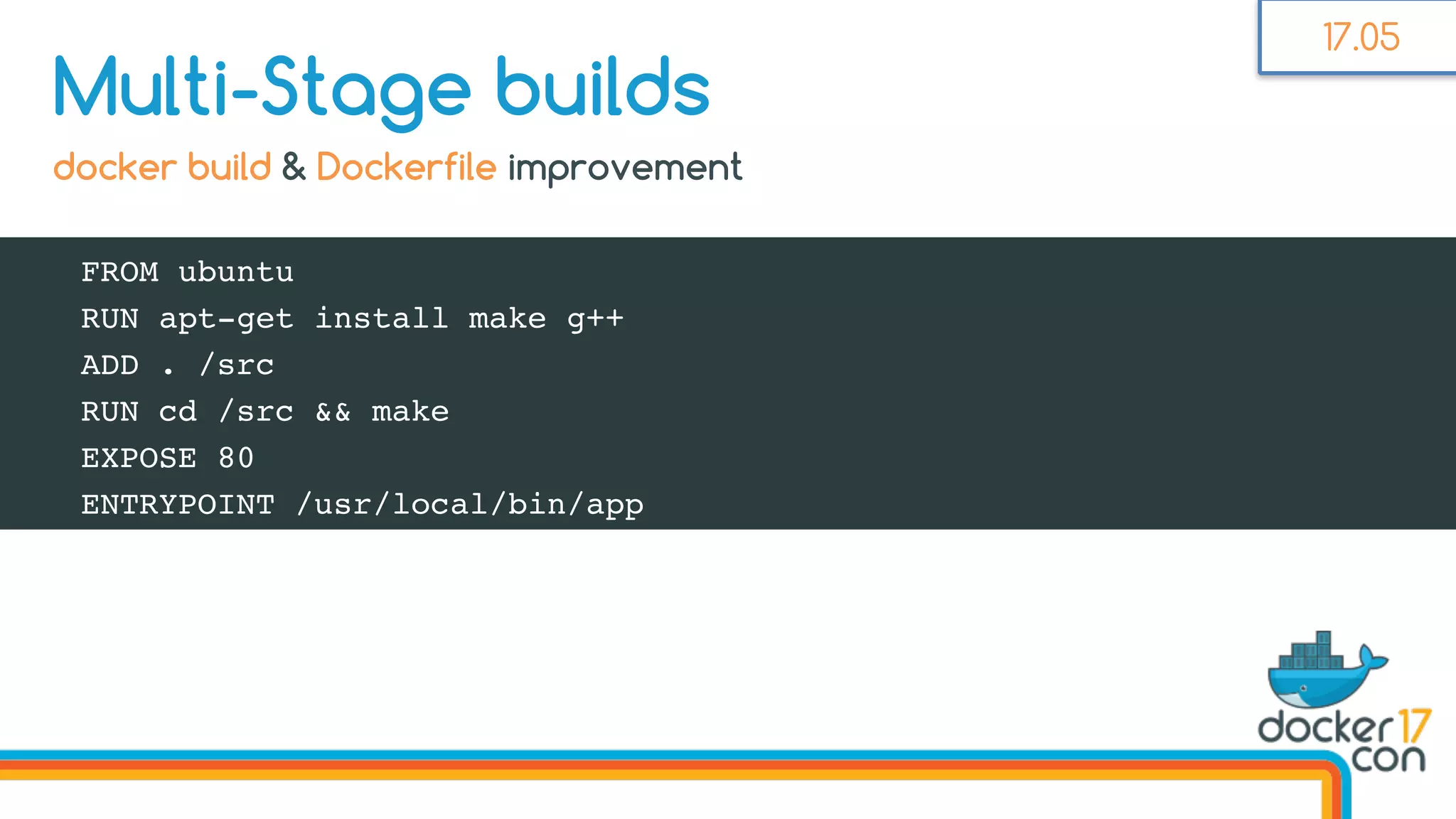 FROM ubuntu
RUN apt-get install make g++
ADD . /src
RUN cd /src && make
EXPOSE 80
ENTRYPOINT /usr/local/bin/app
Multi-Stage builds
docker build & Dockerfile improvement
17.05
 