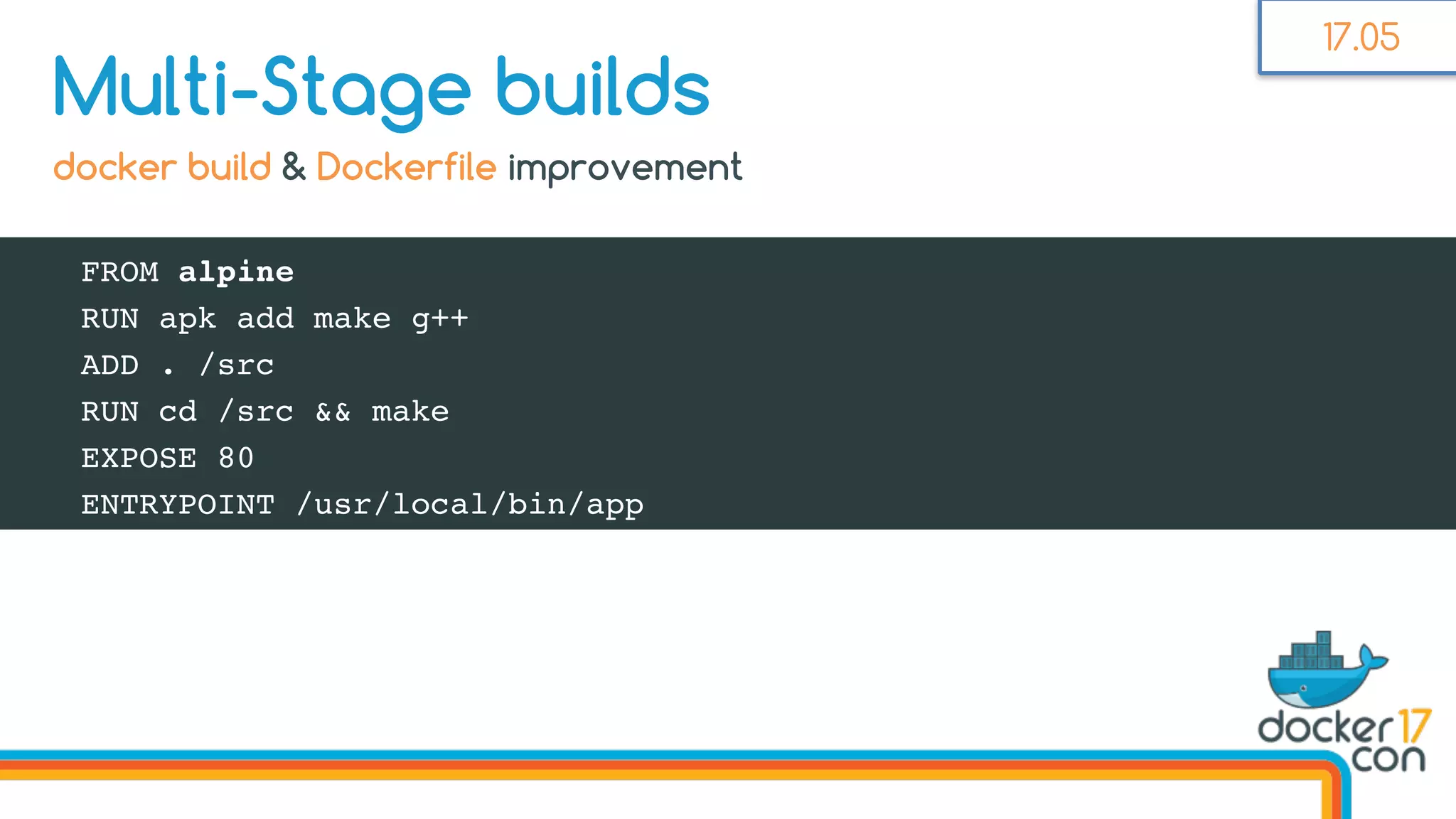 FROM alpine
RUN apk add make g++
ADD . /src
RUN cd /src && make
EXPOSE 80
ENTRYPOINT /usr/local/bin/app
Multi-Stage builds
docker build & Dockerfile improvement
17.05
 