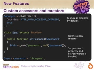 New Features
Custom accessors and mutators
$manager->setAttribute(
                                                        Feature is disabled
  Doctrine::ATTR_AUTO_ACCESSOR_OVERRIDE,                by default
  true
);

class User extends BaseUser
{                                                        Deﬁne a new
  public function setPassword($password)                 mutator
  {
    $this->_set('password', md5($password));
  }                                                      Set password
}                                                        property and
                                                         setPassword() is
                                                         invoked
$user->password = 'changeme';


            What’s new in Doctrine | Jonathan H. Wage
 