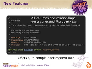 New Features


  /**                       All columns and relationships
   * BaseUser
   *                        get a generated @property tag
   * This class has been auto-generated by the Doctrine ORM Framework
   *
   * @property string $username
   * @property string $password
   *
   * @package    ##PACKAGE##
   * @subpackage ##SUBPACKAGE##
   * @author     ##NAME## <##EMAIL##>
   * @version    SVN: $Id: Builder.php 5441 2009-01-30 22:58:43Z jwage $
   */
  abstract class BaseUser extends Doctrine_Record
  // ....


          Offers auto complete for modern IDEs

             What’s new in Doctrine | Jonathan H. Wage
 