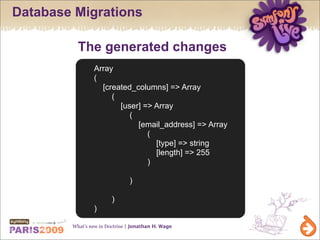 Database Migrations

          The generated changes
                Array
                (
                  [created_columns] => Array
                     (
                       [user] => Array
                          (
                            [email_address] => Array
                               (
                                 [type] => string
                                 [length] => 255
                               )

                               )

                        )
                )

        What’s new in Doctrine | Jonathan H. Wage
 
