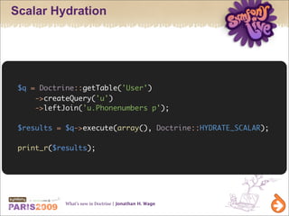 Scalar Hydration




 $q = Doctrine::getTable('User')
     ->createQuery('u')
     ->leftJoin('u.Phonenumbers p');

 $results = $q->execute(array(), Doctrine::HYDRATE_SCALAR);

 print_r($results);




            What’s new in Doctrine | Jonathan H. Wage
 