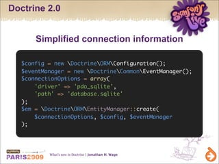 Doctrine 2.0


      Simplified connection information

  $config = new DoctrineORMConfiguration();
  $eventManager = new DoctrineCommonEventManager();
  $connectionOptions = array(
      'driver' => 'pdo_sqlite',
      'path' => 'database.sqlite'
  );
  $em = DoctrineORMEntityManager::create(
      $connectionOptions, $config, $eventManager
  );




          What’s new in Doctrine | Jonathan H. Wage
 