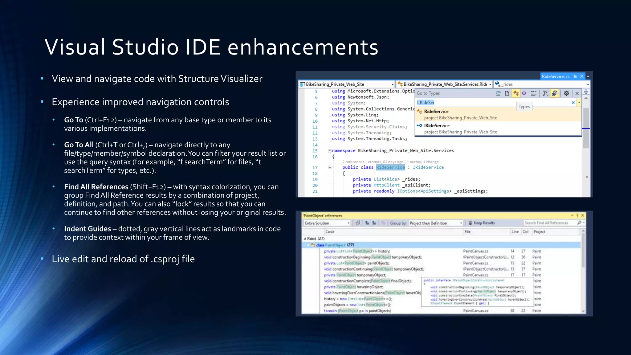 Visual Studio IDE enhancements
• View and navigate code with StructureVisualizer
• Experience improved navigation controls
• GoTo (Ctrl+F12) – navigate from any base type or member to its
various implementations.
• GoTo All (Ctrl+T or Ctrl+,) – navigate directly to any
file/type/member/symbol declaration.You can filter your result list or
use the query syntax (for example, “f searchTerm” for files, “t
searchTerm” for types, etc.).
• Find All References (Shift+F12) – with syntax colorization, you can
group FindAll Reference results by a combination of project,
definition, and path.You can also “lock” results so that you can
continue to find other references without losing your original results.
• Indent Guides – dotted, gray vertical lines act as landmarks in code
to provide context within your frame of view.
• Live edit and reload of .csproj file
 