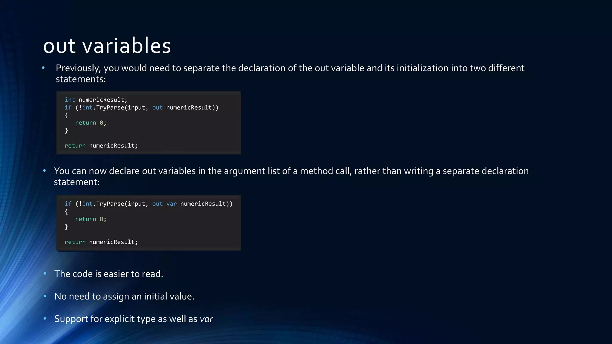 out variables
int numericResult;
if (!int.TryParse(input, out numericResult))
{
return 0;
}
return numericResult;
if (!int.TryParse(input, out var numericResult))
{
return 0;
}
return numericResult;
• Previously, you would need to separate the declaration of the out variable and its initialization into two different
statements:
• You can now declare out variables in the argument list of a method call, rather than writing a separate declaration
statement:
• The code is easier to read.
• No need to assign an initial value.
• Support for explicit type as well as var
 