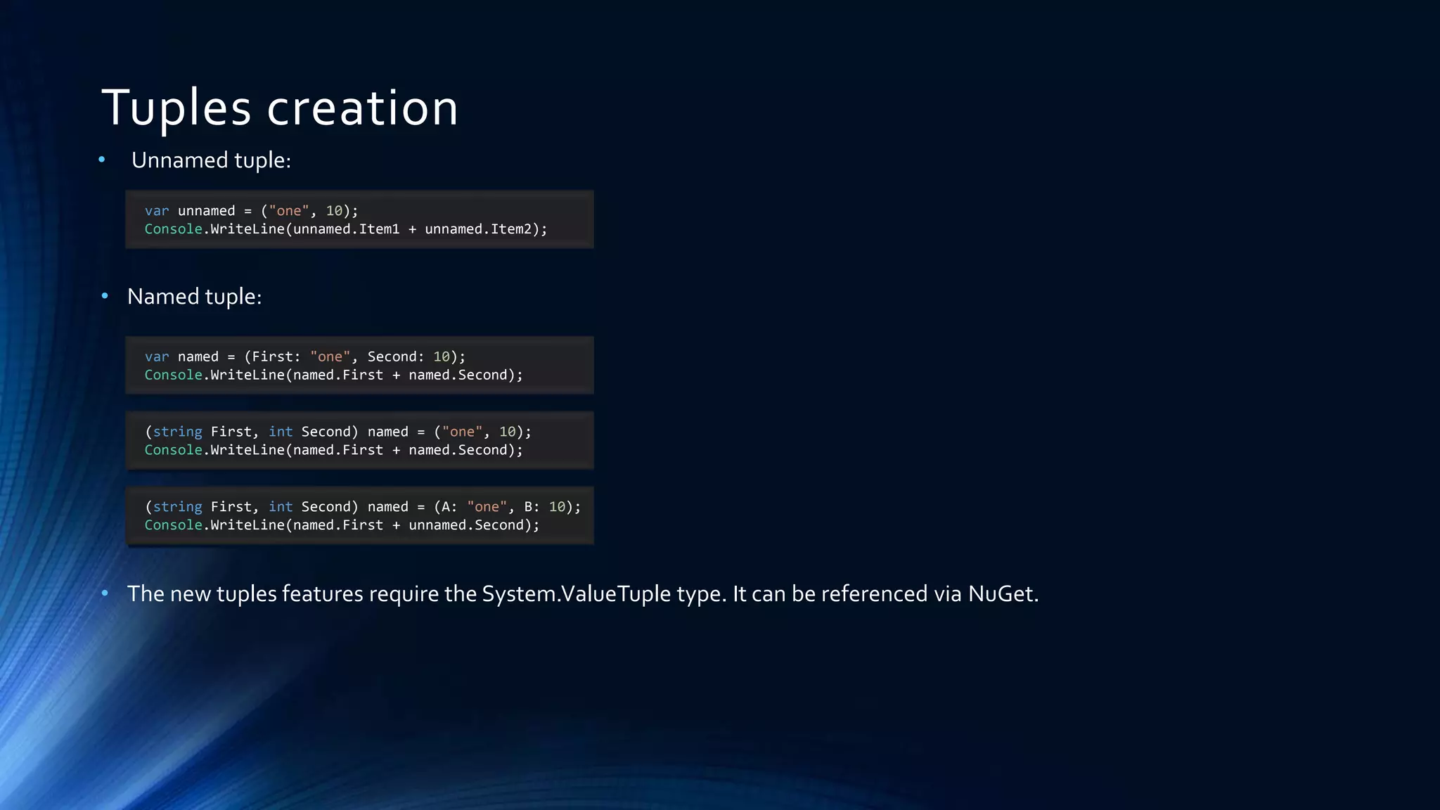 Tuples creation
• Unnamed tuple:
• Named tuple:
• The new tuples features require the System.ValueTuple type. It can be referenced via NuGet.
var unnamed = ("one", 10);
Console.WriteLine(unnamed.Item1 + unnamed.Item2);
var named = (First: "one", Second: 10);
Console.WriteLine(named.First + named.Second);
(string First, int Second) named = ("one", 10);
Console.WriteLine(named.First + named.Second);
(string First, int Second) named = (A: "one", B: 10);
Console.WriteLine(named.First + unnamed.Second);
 